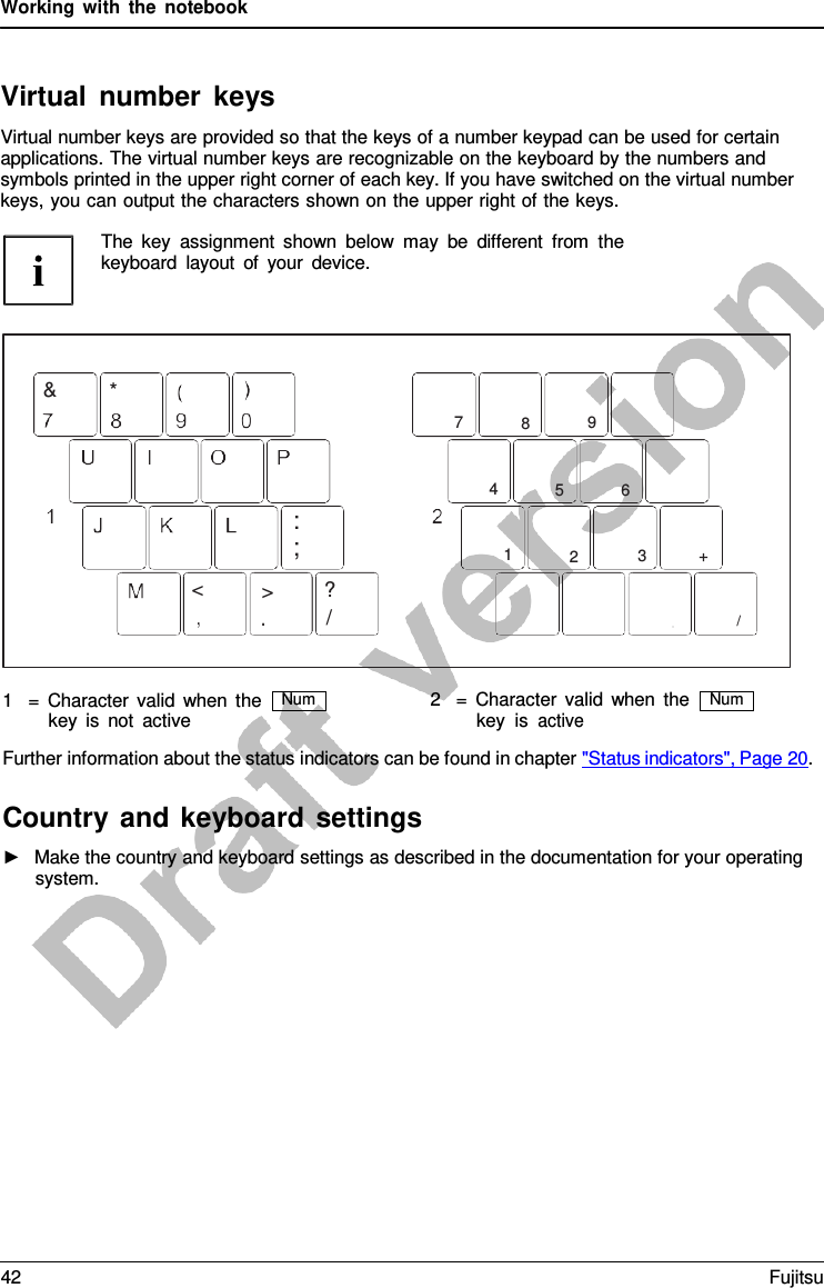 Working with the notebook Virtual number keys Virtual number keys are provided so that the keys of a number keypad can be used for certain applications. The virtual number keys are recognizable on the keyboard by the numbers and symbols printed in the upper right corner of each key. If you have switched on the virtual number keys, you can output the characters shown on the upper right of the keys. &amp; * 7 8 9 4 5 6 : ; 1 2 3 + &lt;&gt;?/ / Num NumThe key assignment shown below may be different from the keyboard layout of your device. 1   =  Character valid when the key is not active 2   =  Character valid when the key   is   active Further information about the status indicators can be found in chapter &quot;Status indicators&quot;, Page 20. Country and keyboard settings ►Make the country and keyboard settings as described in the documentation for your operatingsystem. 42 Fujitsu 