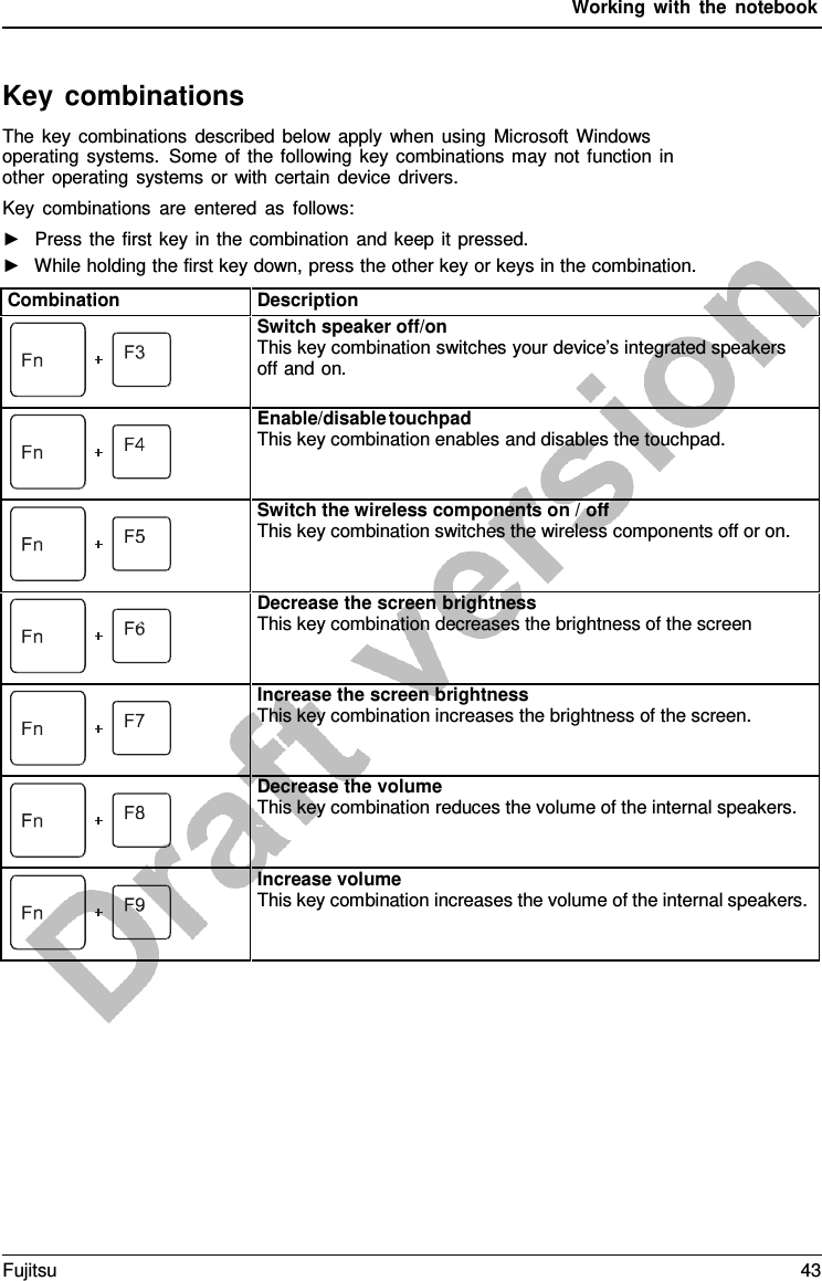 Working with the notebook Key combinations The key combinations described below apply when using Microsoft Windows operating systems. Some of the following key combinations may not function in other operating systems or with certain device drivers. Key combinations are entered as follows: ►Press the first key in the combination and keep it pressed.►While holding the first key down, press the other key or keys in the combination.Combination Description Switch speaker off/on This key combination switches your device’s integrated speakers  off and on. Enable/disable touchpad This key combination enables and disables the touchpad. Switch the wireless components on / off This key combination switches the wireless components off or on. Decrease the screen brightness This key combination decreases the brightness of the screen Increase the screen brightness This key combination increases the brightness of the screen. ness  Decrease the volume This key combination reduces the volume of the internal speakers. FVonl+uF m8 e  Increase volume This key combination increases the volume of the internal speakers. Fujitsu 43 