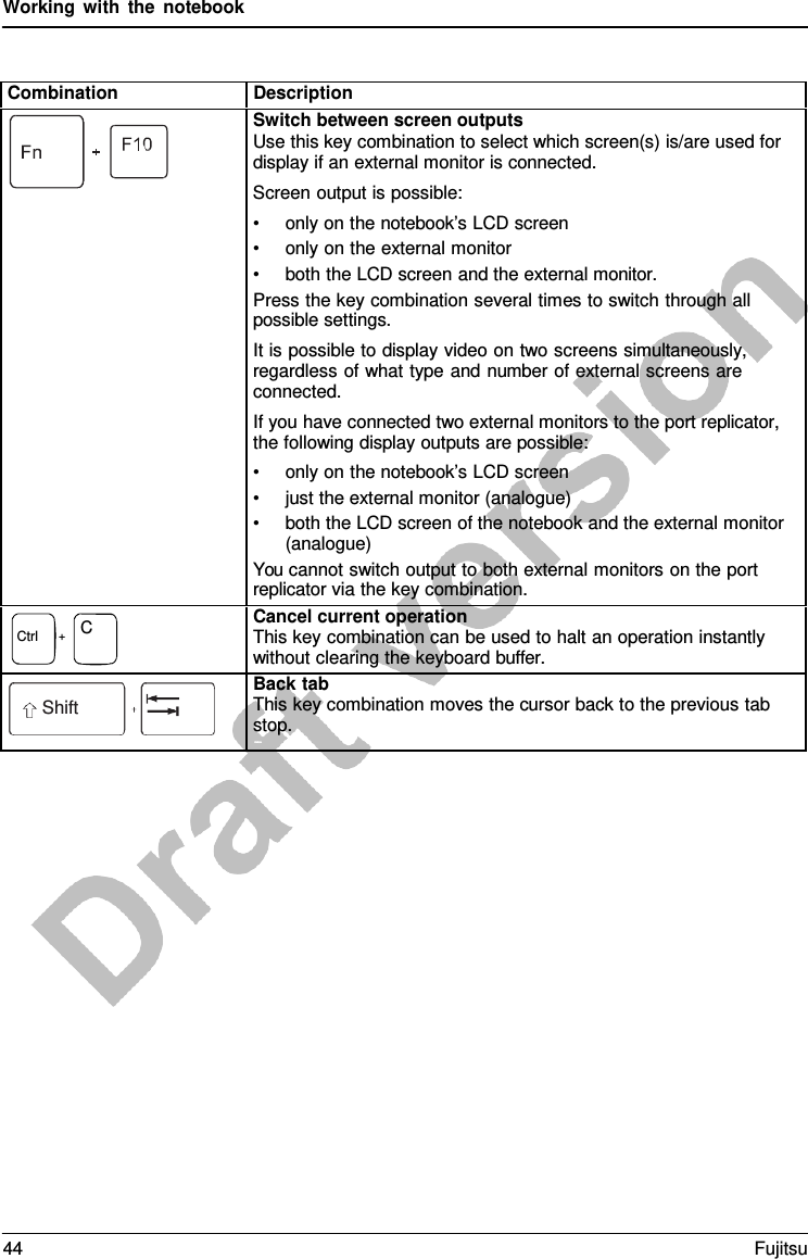 Working with the notebook Combination Description Switch between screen outputs Use this key combination to select which screen(s) is/are used for display if an external monitor is connected. Screen output is possible: •only on the notebook’s LCD screen•only on the external monitor•both the LCD screen and the external monitor.Press the key combination several times to switch through all possible settings. It is possible to display video on two screens simultaneously, regardless of what type and number of external screens are connected. If you have connected two external monitors to the port replicator, the following display outputs are possible: •only on the notebook’s LCD screen•just the external monitor (analogue)•both the LCD screen of the notebook and the external monitor(analogue)You cannot switch output to both external monitors on the port replicator via the key combination. Ctrl    +    C Cancel current operation This key combination can be used to halt an operation instantly  without clearing the keyboard buffer. Shift Back tab This key combination moves the cursor back to the previous tab stop. SBhaickft+taTbab 44 Fujitsu 