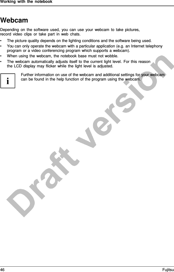 Working with the notebook   Webcam Depending on the software used, you can use your webcam to take pictures, record video clips or take part in web chats. • The picture quality depends on the lighting conditions and the software being used. • You can only operate the webcam with a particular application (e.g. an Internet telephony program or a video conferencing program which supports a webcam). • When using the webcam, the notebook base must not wobble. • The webcam automatically adjusts itself to the current light level. For this reason the LCD display may flicker while the light level is adjusted.  Further information on use of the webcam and additional settings for your webcam can be found in the help function of the program using the webcam. 46 Fujitsu  