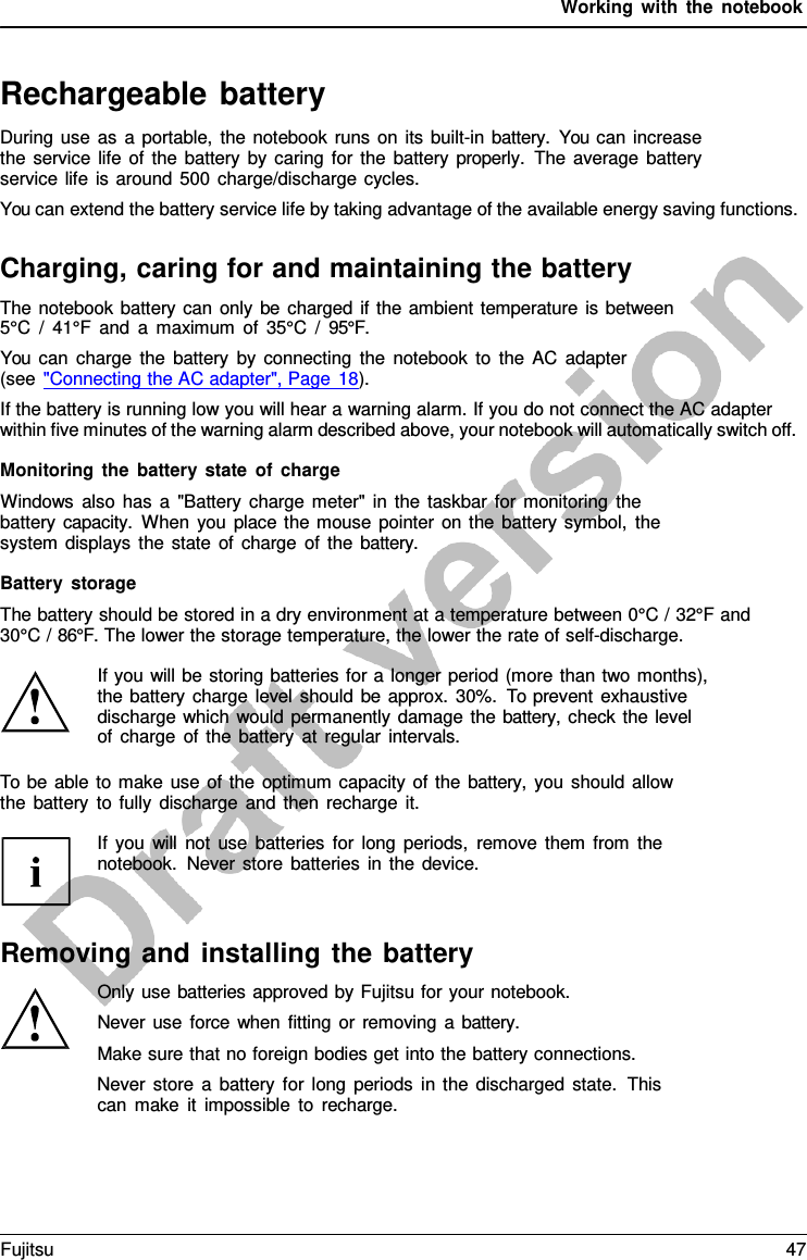 Working with the notebook   Rechargeable battery During use as  a  portable, the notebook runs on its built-in battery.  You can increase the service life of the battery by caring for the battery properly.  The average battery service life is around 500 charge/discharge cycles. You can extend the battery service life by taking advantage of the available energy saving functions.  Charging, caring for and maintaining the battery The notebook battery can only be charged if the ambient temperature is between 5°C  /  41°F and  a  maximum of 35°C  /  95°F. You can charge the battery by connecting the notebook to the AC adapter (see &quot;Connecting the AC adapter&quot;, Page 18). If the battery is running low you will hear a warning alarm. If you do not connect the AC adapter within five minutes of the warning alarm described above, your notebook will automatically switch off.  Monitoring the battery state of charge Windows also has  a  &quot;Battery charge meter&quot; in the taskbar for monitoring the battery capacity.  When you place the mouse pointer on the battery symbol, the system displays the state of charge of the battery.  Battery storage The battery should be stored in a dry environment at a temperature between 0°C / 32°F and 30°C / 86°F. The lower the storage temperature, the lower the rate of self-discharge.  If you will be storing batteries for a longer period (more than two months), the battery charge level should be approx. 30%. To prevent exhaustive discharge which would permanently damage the battery, check the level  of charge of the battery at regular intervals.  To be able to make use of the optimum capacity of the battery,  you should allow the battery to fully discharge and then recharge it.  If you will not use batteries for long periods, remove them from the notebook. Never store batteries in the device.    Removing and installing the battery Only use batteries approved by Fujitsu for your notebook. Never use force when fitting or removing  a  battery. Make sure that no foreign bodies get into the battery connections. Never store  a  battery for long periods in the discharged state.  This can make it impossible to recharge. Fujitsu 47  