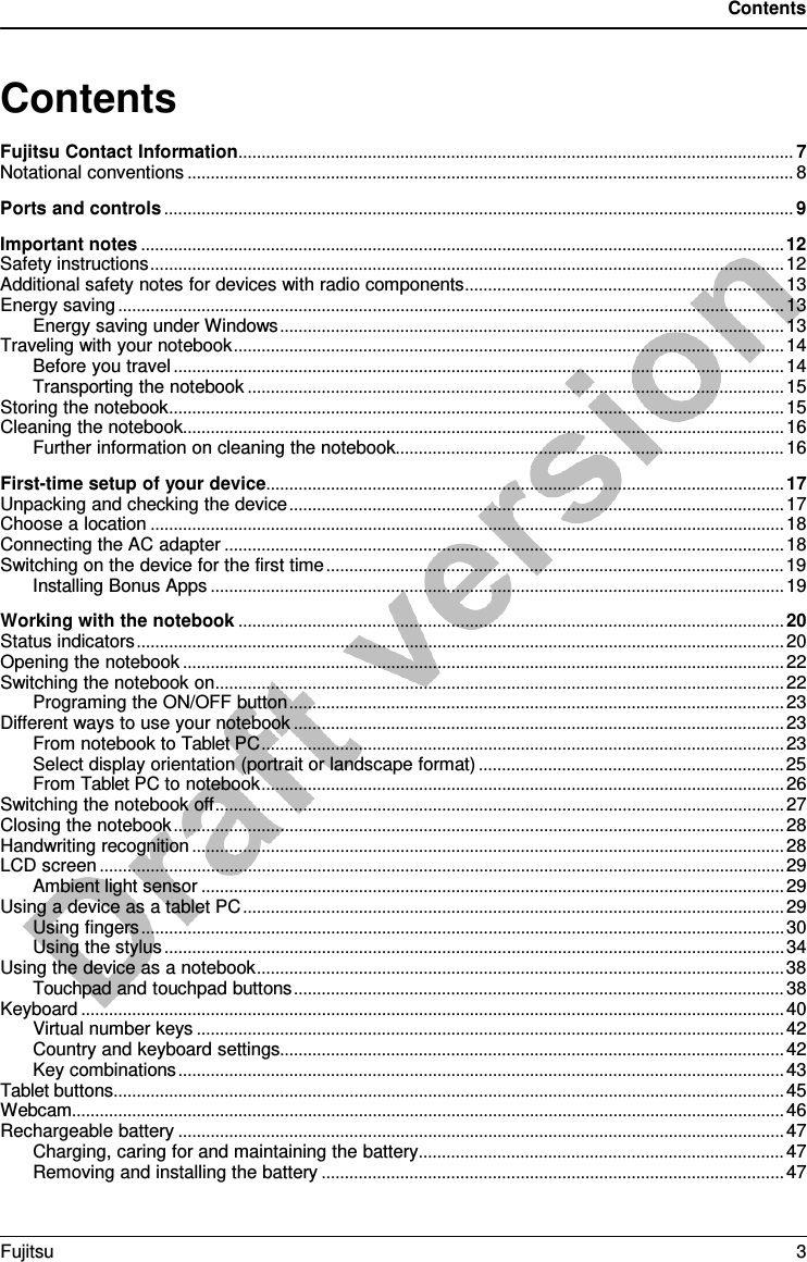 Contents   Contents Fujitsu Contact Information ........................................................................................................................ 7 Notational conventions ................................................................................................................................... 8 Ports and controls ........................................................................................................................................ 9 Important notes ........................................................................................................................................... 12 Safety instructions ......................................................................................................................................... 12 Additional safety notes for devices with radio components ..................................................................... 13 Energy saving ................................................................................................................................................ 13 Energy saving under Windows ............................................................................................................. 13 Traveling with your notebook ....................................................................................................................... 14 Before you travel .................................................................................................................................... 14 Transporting the notebook .................................................................................................................... 15 Storing the notebook ..................................................................................................................................... 15 Cleaning the notebook.................................................................................................................................. 16 Further information on cleaning the notebook.................................................................................... 16 First-time setup of your device ................................................................................................................ 17 Unpacking and checking the device ........................................................................................................... 17 Choose a location ......................................................................................................................................... 18 Connecting the AC adapter ......................................................................................................................... 18 Switching on the device for the first time ................................................................................................... 19 Installing Bonus Apps ............................................................................................................................ 19 Working with the notebook ...................................................................................................................... 20 Status indicators ............................................................................................................................................ 20 Opening the notebook .................................................................................................................................. 22 Switching the notebook on ........................................................................................................................... 22 Programing the ON/OFF button ........................................................................................................... 23 Different ways to use your notebook .......................................................................................................... 23 From notebook to Tablet PC ................................................................................................................. 23 Select display orientation (portrait or landscape format) .................................................................. 25 From Tablet PC to notebook ................................................................................................................. 26 Switching the notebook off ........................................................................................................................... 27 Closing the notebook .................................................................................................................................... 28 Handwriting recognition ................................................................................................................................ 28 LCD screen .................................................................................................................................................... 29 Ambient light sensor .............................................................................................................................. 29 Using a device as a tablet PC ..................................................................................................................... 29 Using fingers ........................................................................................................................................... 30 Using the stylus ...................................................................................................................................... 34 Using the device as a notebook .................................................................................................................. 38 Touchpad and touchpad buttons .......................................................................................................... 38 Keyboard ........................................................................................................................................................ 40 Virtual number keys ............................................................................................................................... 42 Country and keyboard settings............................................................................................................. 42 Key combinations ................................................................................................................................... 43 Tablet buttons ................................................................................................................................................. 45 Webcam.......................................................................................................................................................... 46 Rechargeable battery ................................................................................................................................... 47 Charging, caring for and maintaining the battery ............................................................................... 47 Removing and installing the battery .................................................................................................... 47 Fujitsu  3  