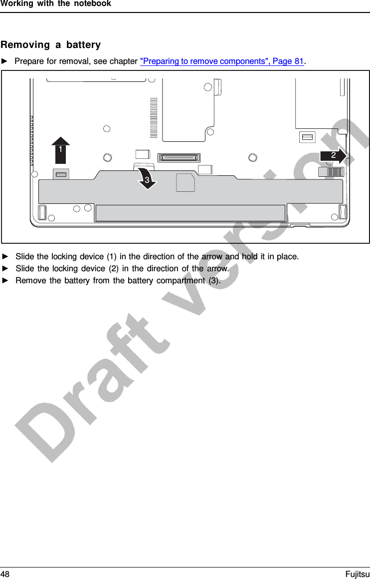 Working with the notebook    Removing  a  battery ►   Prepare for removal, see chapter &quot;Preparing to remove components&quot;, Page 81.   1 2 3                    ►   Slide the locking device (1) in the direction of the arrow and hold it in place. ►   Slide the locking device (2) in the direction of the arrow. ►   Remove the battery from the battery compartment (3). 48 Fujitsu  