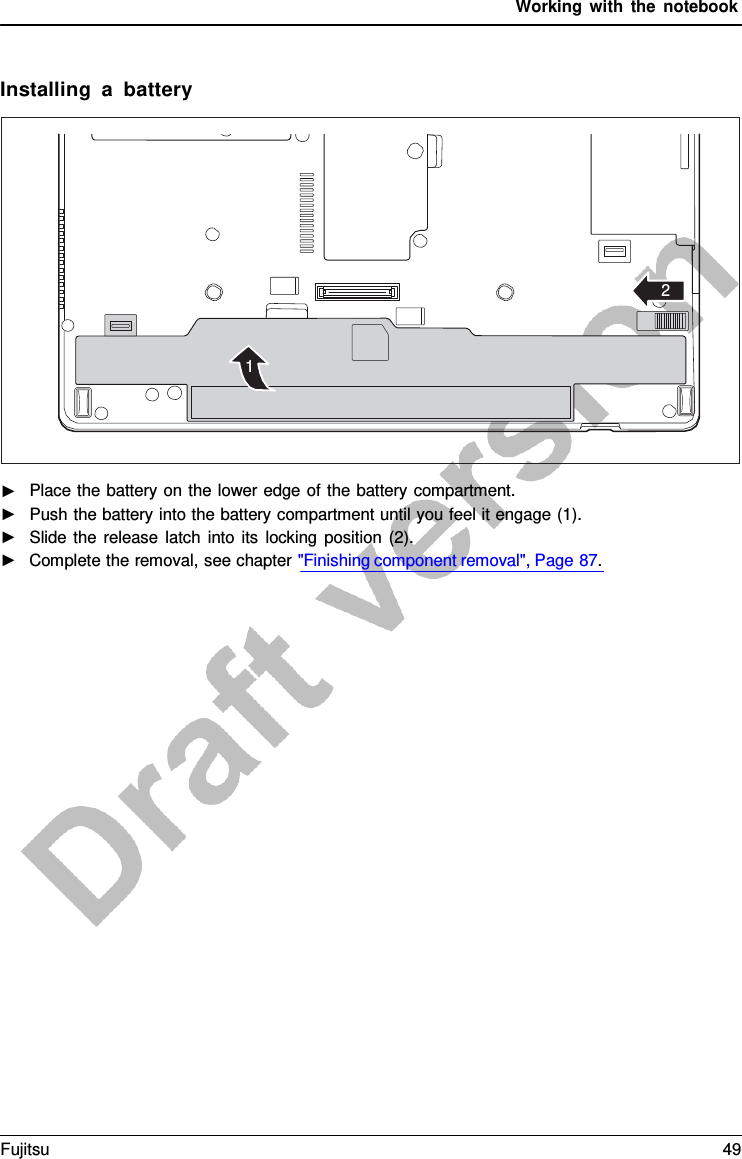 Working with the notebook    Installing  a  battery           2    1                    ►   Place the battery on the lower edge of the battery compartment. ►   Push the battery into the battery compartment until you feel it engage (1). ►   Slide the release latch into its locking position (2). ►   Complete the removal, see chapter &quot;Finishing component removal&quot;, Page 87. Fujitsu 49  