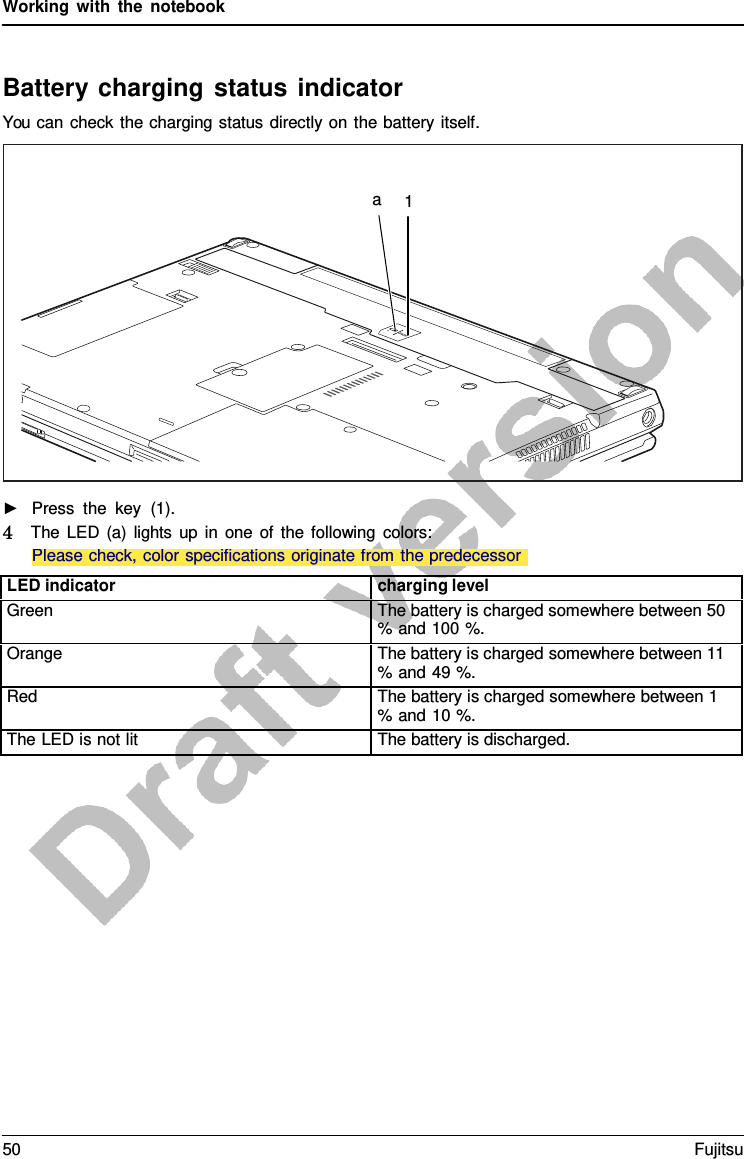 Working with the notebook    a  1 Please check, color specifications originate from the predecessor ►   Press the key (1). 4   The LED (a) lights up in one of the following colors:   Battery charging status indicator You can check the charging status directly on the battery itself.                   LED indicator charging level Green The battery is charged somewhere between 50 % and 100 %. Orange The battery is charged somewhere between 11 % and 49 %. Red The battery is charged somewhere between 1 % and 10 %. The LED is not lit The battery is discharged. 50 Fujitsu  