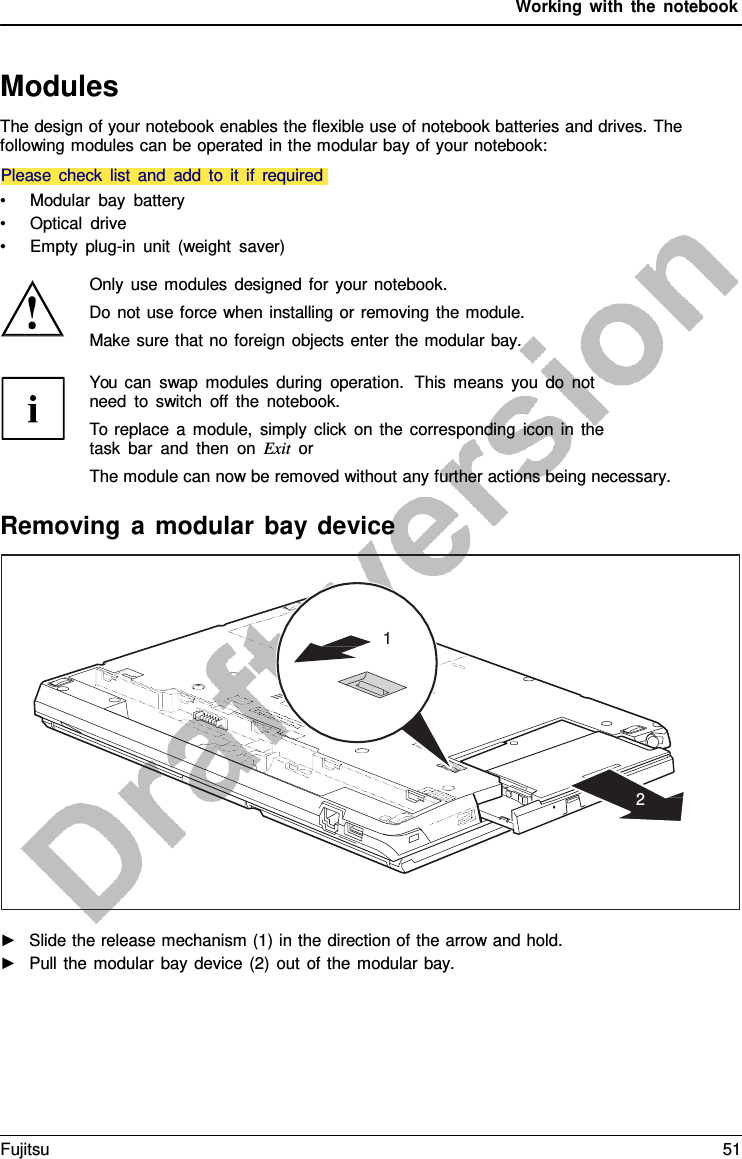 Working with the notebook   Modules The design of your notebook enables the flexible use of notebook batteries and drives. The following modules can be operated in the modular bay of your notebook:   • Modular bay battery • Optical drive • Empty plug-in unit (weight saver)  Only use modules designed for your notebook. Do not use force when installing or removing the module. Make sure that no foreign objects enter the modular bay. You can swap modules during operation.  This means you do not need to switch off the notebook. To replace  a  module, simply click on the corresponding icon in the task bar and then on Exit or The module can now be removed without any further actions being necessary.  Removing  a  modular bay device    ►   Slide the release mechanism (1) in the direction of the arrow and hold. ►   Pull the modular bay device (2) out of the modular bay.     1        2 Please check list and add to it if required Fujitsu 51  