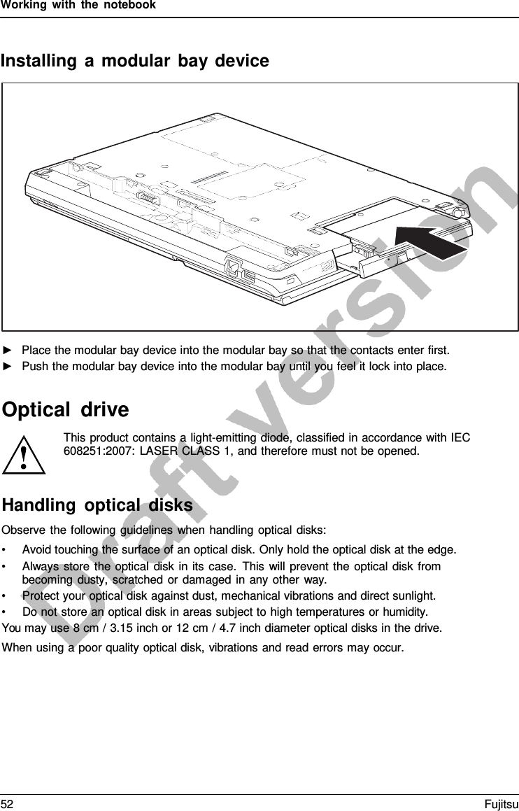 Working with the notebook    Installing  a  modular bay device   ►   Place the modular bay device into the modular bay so that the contacts enter first. ►   Push the modular bay device into the modular bay until you feel it lock into place.   Optical drive This product contains a light-emitting diode, classified in accordance with IEC 608251:2007: LASER CLASS 1, and therefore must not be opened. Handling optical disks Observe the following guidelines when handling optical disks: • Avoid touching the surface of an optical disk. Only hold the optical disk at the edge. • Always store the optical disk in its case. This will prevent the optical disk from becoming dusty,  scratched or damaged in any other way. • Protect your optical disk against dust, mechanical vibrations and direct sunlight. • Do not store an optical disk in areas subject to high temperatures or humidity. You may use 8 cm / 3.15 inch or 12 cm / 4.7 inch diameter optical disks in the drive. When using a poor quality optical disk, vibrations and read errors may occur. 52 Fujitsu  