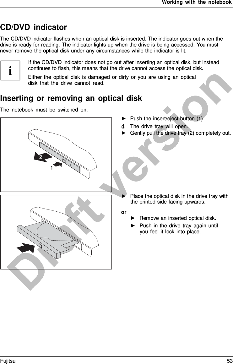 Working with the notebook    CD/DVD indicator The CD/DVD indicator flashes when an optical disk is inserted. The indicator goes out when the drive is ready for reading. The indicator lights up when the drive is being accessed. You must never remove the optical disk under any circumstances while the indicator is lit.         2  1 If the CD/DVD indicator does not go out after inserting an optical disk, but instead continues to flash, this means that the drive cannot access the optical disk. Either the optical disk is damaged or dirty or you are using an optical disk that the drive cannot read.  Inserting or removing an optical disk The notebook must be switched on. ►   Push the insert/eject button (1). 4   The drive tray will open. ►   Gently pull the drive tray (2) completely out. ►   Place the optical disk in the drive tray with the printed side facing upwards. or ►   Remove an inserted optical disk. ►   Push in the drive tray again until you feel it lock into place. Fujitsu 53  