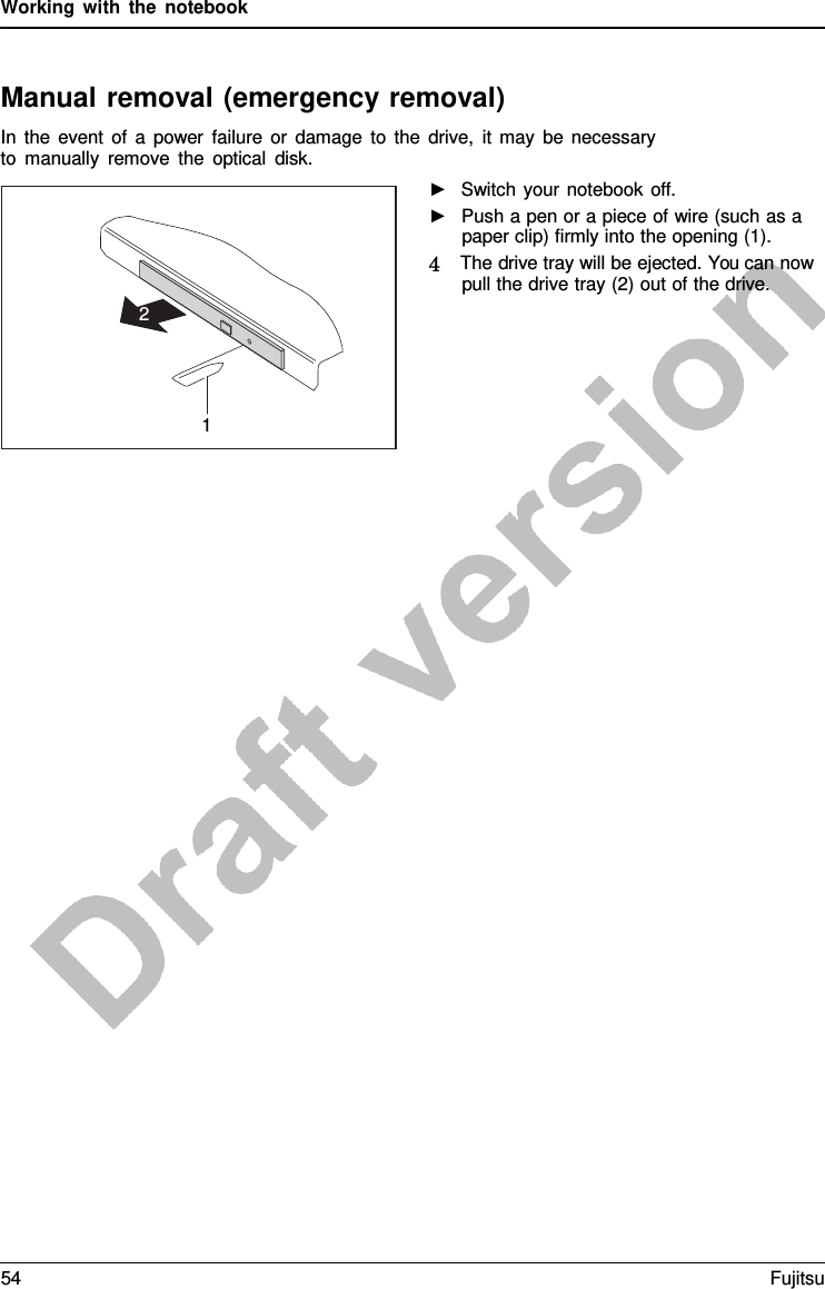 Working with the notebook    Manual removal (emergency removal) In the event of  a  power failure or damage to the drive, it may be necessary to manually remove the optical disk. ►   Switch your notebook off. ►   Push a pen or a piece of wire (such as a paper clip) firmly into the opening (1). 4   The drive tray will be ejected. You can now pull the drive tray (2) out of the drive.      2     1 54 Fujitsu  