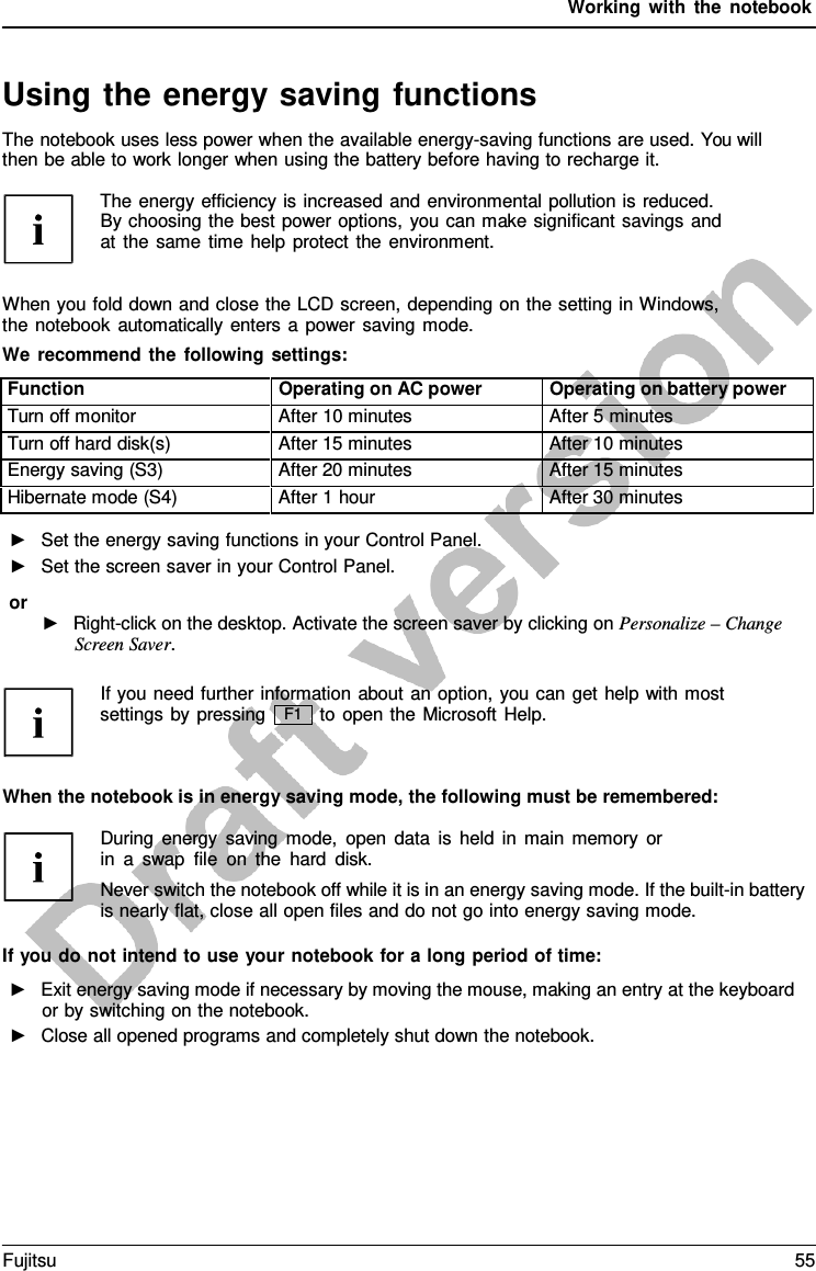 Working with the notebook   Using the energy saving functions The notebook uses less power when the available energy-saving functions are used. You will then be able to work longer when using the battery before having to recharge it.  The energy efficiency is increased and environmental pollution is reduced. By choosing the best power options, you can make significant savings and at the same time help protect the environment.   When you fold down and close the LCD screen, depending on the setting in Windows, the notebook automatically enters a  power saving mode. We recommend the following settings:  Function Operating on AC power Operating on battery power Turn off monitor After 10 minutes After 5 minutes Turn off hard disk(s) After 15 minutes After 10 minutes Energy saving (S3) After 20 minutes After 15 minutes Hibernate mode (S4) After 1 hour After 30 minutes ►   Set the energy saving functions in your Control Panel. ►   Set the screen saver in your Control Panel. or ►   Right-click on the desktop. Activate the screen saver by clicking on Personalize – Change Screen Saver.  If you need further information about an option, you can get help with most settings by pressing to open the Microsoft Help.   When the notebook is in energy saving mode, the following must be remembered:  During energy saving mode, open data is held in main memory or in  a  swap file on the hard disk. Never switch the notebook off while it is in an energy saving mode. If the built-in battery is nearly flat, close all open files and do not go into energy saving mode.  If you do not intend to use your notebook for a long period of time: ►   Exit energy saving mode if necessary by moving the mouse, making an entry at the keyboard or by switching on the notebook. ►   Close all opened programs and completely shut down the notebook. F1 Fujitsu 55  