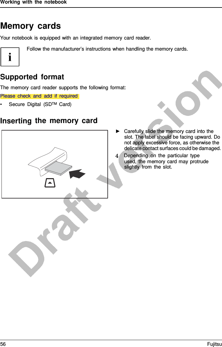 Working with the notebook   Memory cards Your notebook is equipped with an integrated memory card reader.  Follow the manufacturer’s instructions when handling the memory cards.     Please check and add if required Supported format The memory card reader supports the following format:   • Secure Digital (SDTM  Card)  Inserting the memory card ►   Carefully slide the memory card into the slot. The label should be facing upward. Do not apply excessive force, as otherwise the delicate contact surfaces could be damaged. Memor ycar d  4   Depending on the particular type used, the memory card may protrude slightly from the slot. 56 Fujitsu  