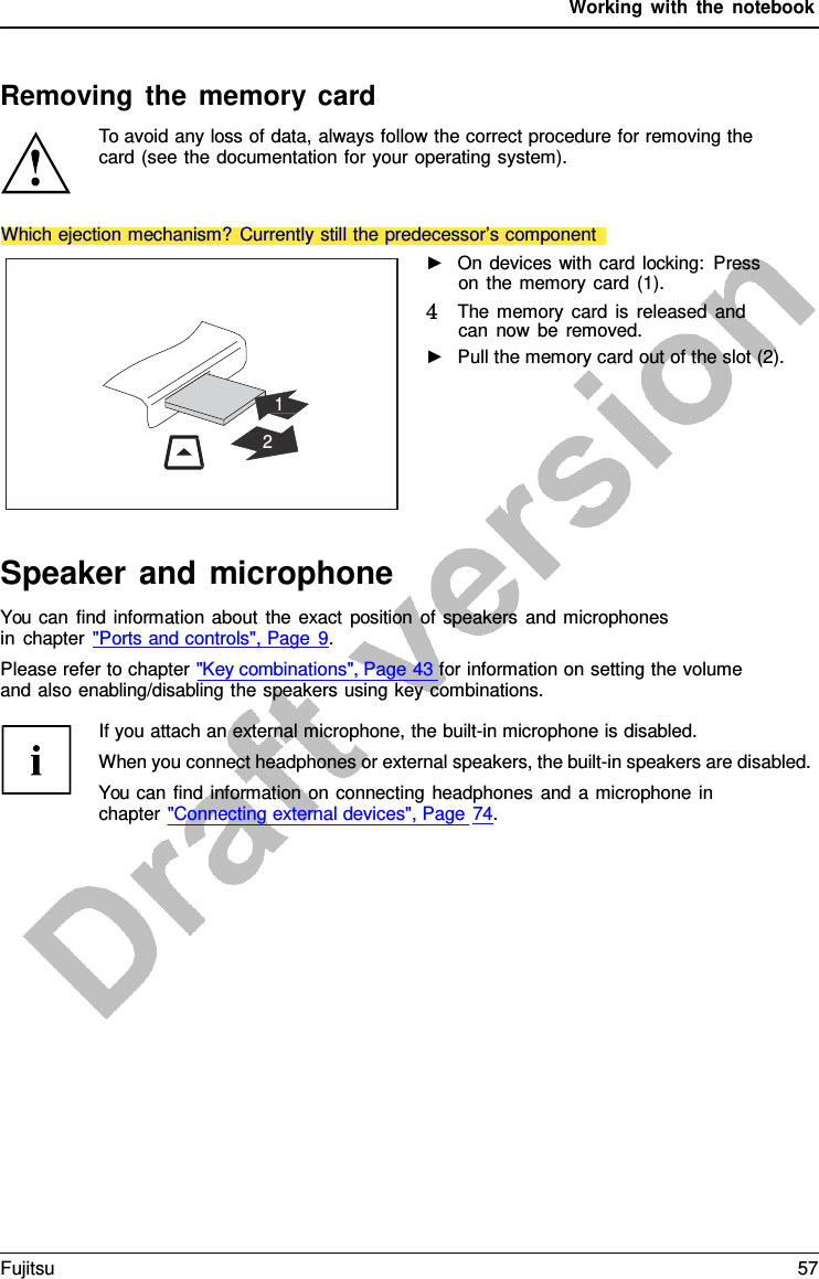 Working with the notebook    Removing the memory card To avoid any loss of data, always follow the correct procedure for removing the card (see the documentation for your operating system).            1  2 ►   On devices with card locking: Press on the memory card (1). 4   The memory card is released and can now be removed. ►   Pull the memory card out of the slot (2). Speaker and microphone You can find information about the exact position of speakers and microphones in chapter &quot;Ports and controls&quot;, Page  9. Please refer to chapter &quot;Key combinations&quot;, Page 43 for information on setting the volume and also enabling/disabling the speakers using key combinations.  If you attach an external microphone, the built-in microphone is disabled. When you connect headphones or external speakers, the built-in speakers are disabled. You can find information on connecting headphones and  a microphone in chapter &quot;Connecting external devices&quot;, Page 74. Which ejection mechanism? Currently still the predecessor’s component Fujitsu 57  