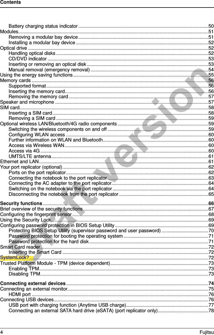 Contents  Battery charging status indicator .......................................................................................................... 50 Modules........................................................................................................................................................... 51 Removing a modular bay device .......................................................................................................... 51 Installing a modular bay device ............................................................................................................ 52 Optical drive ................................................................................................................................................... 52 Handling optical disks ............................................................................................................................ 52 CD/DVD indicator ................................................................................................................................... 53 Inserting or removing an optical disk ................................................................................................... 53 Manual removal (emergency removal) ................................................................................................ 54 Using the energy saving functions .............................................................................................................. 55 Memory cards ................................................................................................................................................ 56 Supported format .................................................................................................................................... 56 Inserting the memory card ..................................................................................................................... 56 Removing the memory card .................................................................................................................. 57 Speaker and microphone ............................................................................................................................. 57 SIM card .......................................................................................................................................................... 58 Inserting a SIM card ............................................................................................................................... 58 Removing a SIM card ............................................................................................................................ 59 Optional wireless LAN/Bluetooth/4G radio components .......................................................................... 59 Switching the wireless components on and off .................................................................................. 59 Configuring WLAN access .................................................................................................................... 60 Further information on WLAN and Bluetooth ...................................................................................... 60 Access via Wireless WAN ............................................................................................................................ 60 Access via 4G ......................................................................................................................................... 60 UMTS/LTE antenna ................................................................................................................................ 61 Ethernet and LAN .......................................................................................................................................... 61 Your port replicator (optional) ....................................................................................................................... 62 Ports on the port replicator .................................................................................................................... 62 Connecting the notebook to the port replicator .................................................................................. 63 Connecting the AC adapter to the port replicator ............................................................................... 64 Switching on the notebook via the port replicator .............................................................................. 64 Disconnecting the notebook from the port replicator ......................................................................... 65 Security functions ....................................................................................................................................... 66 Brief overview of the security functions ...................................................................................................... 67 Configuring the fingerprint sensor ............................................................................................................... 68 Using the Security Lock ................................................................................................................................ 69 Configuring password protection in BIOS Setup Utility ............................................................................ 69 Protecting BIOS Setup Utility (supervisor password and user password) ...................................... 70 Password protection for booting the operating system ..................................................................... 71 Password protection for the hard disk ................................................................................................. 71 Smart Card reader ......................................................................................................................................... 72 Inserting the Smart Card ....................................................................................................................... 72 SystemLock? .................................................................................................................................................. 72 Trusted Platform Module - TPM (device dependent) ................................................................................ 73 Enabling TPM .......................................................................................................................................... 73 Disabling TPM ......................................................................................................................................... 73 Connecting external devices .................................................................................................................... 74 Connecting an external monitor................................................................................................................... 75 HDMI port ................................................................................................................................................ 76 Connecting USB devices .............................................................................................................................. 76 USB port with charging function (Anytime USB charge) ................................................................... 77 Connecting an external SATA hard drive (eSATA) (port replicator only) ......................................... 78 4  Fujitsu  