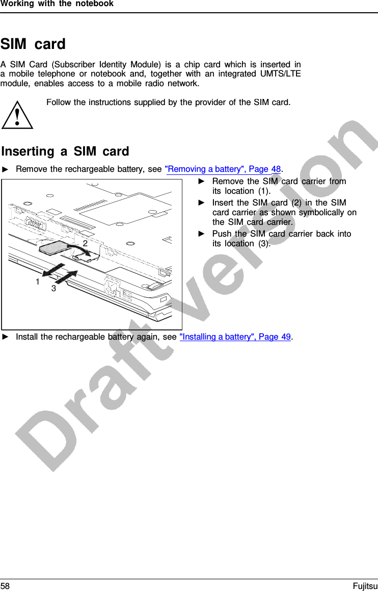 Working with the notebook   SIM card A  SIM Card (Subscriber Identity Module) is  a  chip card which is inserted in a  mobile telephone or notebook and, together with an integrated UMTS/LTE module, enables access to  a  mobile radio network.   2 1 3 Follow the instructions supplied by the provider of the SIM card. Inserting  a  SIM card ►   Remove the rechargeable battery, see &quot;Removing a battery&quot;, Page 48. ►   Remove the SIM card carrier from its location (1). ►   Insert the SIM card (2) in the SIM card carrier as shown symbolically on the SIM card carrier. ►   Push the SIM card carrier back into its location (3). ►   Install the rechargeable battery again, see &quot;Installing a battery&quot;, Page 49. 58 Fujitsu  