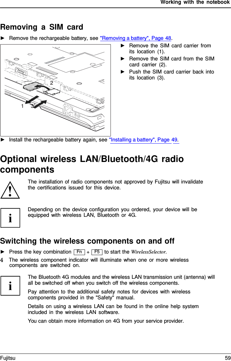 Working with the notebook F5 Removing  a  SIM card ►Remove the rechargeable battery, see &quot;Removing a battery&quot;, Page 48.►Remove the SIM card carrier fromits location (1).►Remove the SIM card from the SIMcard carrier (2).►Push the SIM card carrier back intoits location (3).  ►Install the rechargeable battery again, see &quot;Installing a battery&quot;, Page 49.Optional wireless LAN/Bluetooth/4G radio components The installation of radio components not approved by Fujitsu will invalidate the certifications issued for this device. Depending on the device configuration you ordered, your device will be equipped with wireless LAN, Bluetooth or 4G. Switching the wireless components on and off ►Press the key combination+ to start the WirelessSelector. 4   The wireless component indicator will illuminate when one or more wireless components are switched on. The Bluetooth 4G modules and the wireless LAN transmission unit (antenna) will all be switched off when you switch off the wireless components. Pay attention to the additional safety notes for devices with wireless components provided in the &quot;Safety&quot; manual. Details on using  a  wireless LAN can be found in the online help system included in the wireless LAN software. You can obtain more information on 4G from your service provider. 3 1 2 Fn Fujitsu 59 