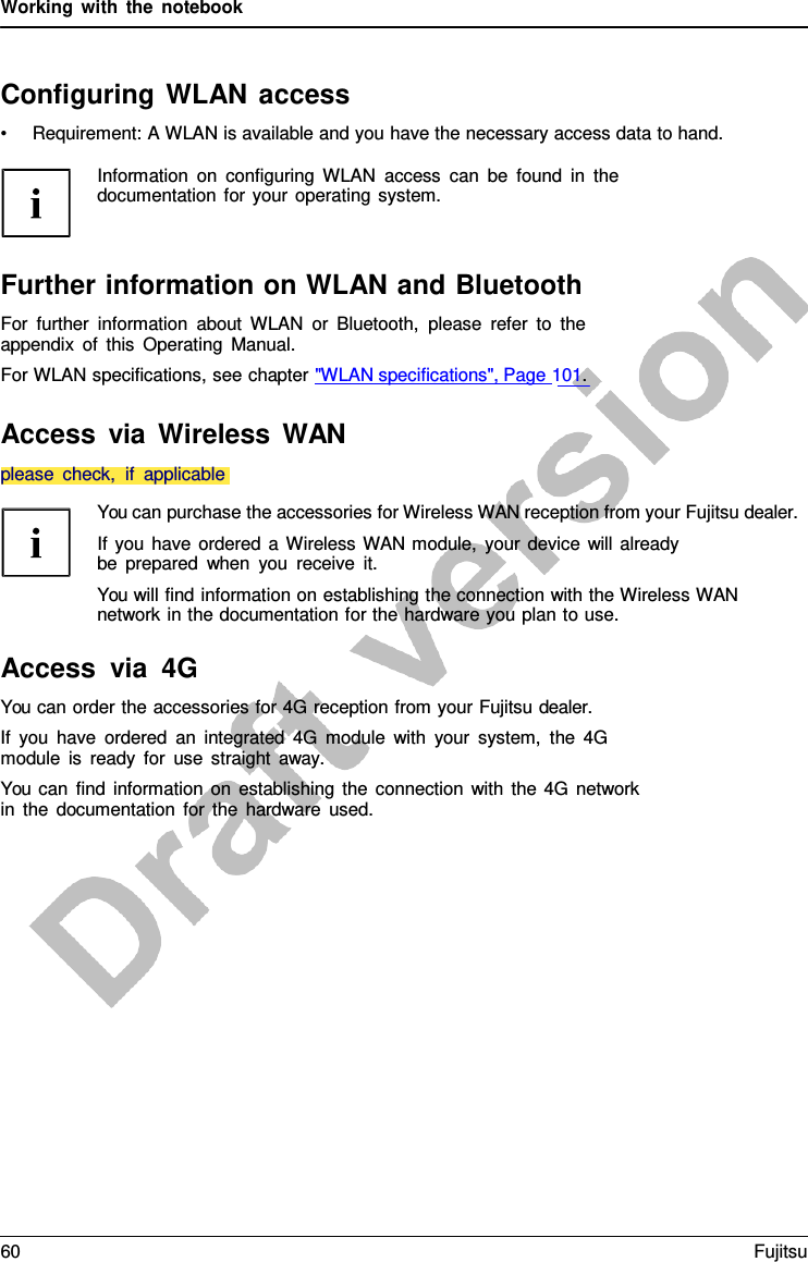 Working with the notebook Configuring WLAN access •Requirement: A WLAN is available and you have the necessary access data to hand.Information on configuring WLAN access can be found in the documentation for your operating system. Further information on WLAN and Bluetooth For further information about WLAN or Bluetooth, please refer to the appendix of this Operating Manual. For WLAN specifications, see chapter &quot;WLAN specifications&quot;, Page 101. Access via Wireless WAN You can purchase the accessories for Wireless WAN reception from your Fujitsu dealer. If you have ordered  a  Wireless WAN module, your device will already be prepared when you receive it. You will find information on establishing the connection with the Wireless WAN network in the documentation for the hardware you plan to use. Access via 4G You can order the accessories for 4G reception from your Fujitsu dealer. If you have ordered an integrated 4G module with your system, the 4G module is ready for use straight away. You can find information on establishing the connection with the 4G network in the documentation for the hardware used. please check,  if applicable60 Fujitsu 