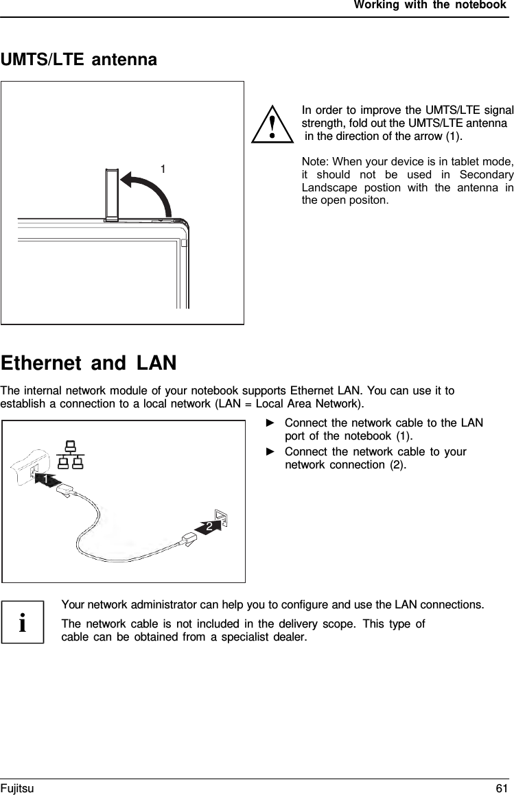 Working with the notebook UMTS/LTE antenna 1 1 2 In order to improve the UMTS/LTE signal strength, fold out the UMTS/LTE antenna in the direction of the arrow (1).Note: When your device is in tablet mode, it  should  not  be  used  in  Secondary Landscape  postion  with  the  antenna  in the open positon.Ethernet and LAN The internal network module of your notebook supports Ethernet LAN. You can use it to establish a connection to a local network (LAN = Local Area Network). ►Connect the network cable to the LAN port of the notebook (1). ►Connect the network cable to yournetwork connection (2). Your network administrator can help you to configure and use the LAN connections. The network cable is not included in the delivery scope.  This type of cable can be obtained from  a  specialist dealer. Fujitsu 61 