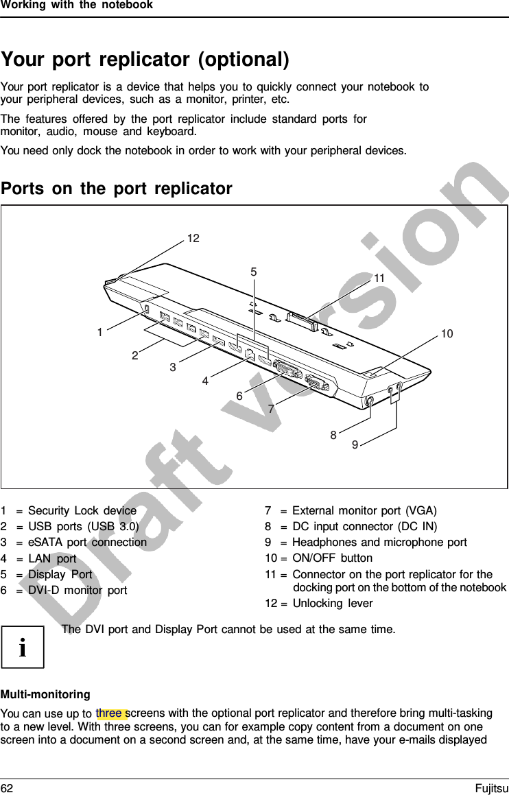 Working with the notebook   Your port replicator (optional) Your port replicator is  a device that helps you to quickly connect your notebook to your peripheral devices, such as  a  monitor, printer,  etc. The features offered by the port replicator include standard ports for monitor,  audio, mouse and keyboard. You need only dock the notebook in order to work with your peripheral devices.    Multi-monitoring You can use up to three screens with the optional port replicator and therefore bring multi-tasking to a new level. With three screens, you can for example copy content from a document on one screen into a document on a second screen and, at the same time, have your e-mails displayed 12 5 11 1 10 2 3 4 6 7 8 9 Ports on the port replicator 1   =  Security Lock device 2   = USB ports (USB 3.0) 3   =  eSATA port connection 4   =  LAN port 5   =  Display Port 6   =  DVI-D  monitor port 7   =  External monitor port (VGA) 8   =  DC input connector (DC IN) 9   =  Headphones and microphone port 10 = ON/OFF button 11 =  Connector on the port replicator for the docking port on the bottom of the notebook 12 =  Unlocking lever The DVI port and Display Port cannot be used at the same time. 62 Fujitsu  