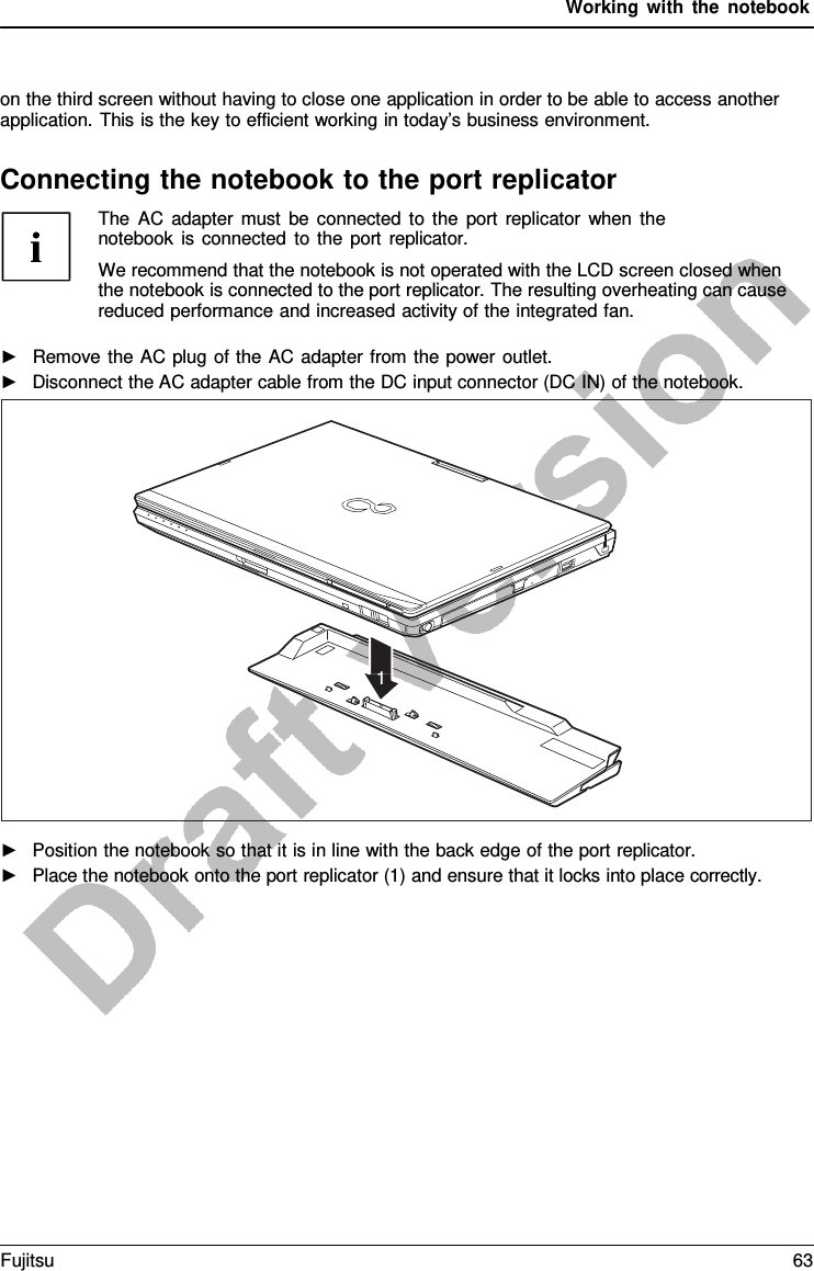 Working with the notebook    on the third screen without having to close one application in order to be able to access another application. This is the key to efficient working in today’s business environment.  Connecting the notebook to the port replicator               1 The AC adapter must be connected to the port replicator when the notebook is connected to the port replicator. We recommend that the notebook is not operated with the LCD screen closed when the notebook is connected to the port replicator. The resulting overheating can cause reduced performance and increased activity of the integrated fan.  ►   Remove the AC plug of the AC adapter from the power outlet. ►   Disconnect the AC adapter cable from the DC input connector (DC IN) of the notebook. ►   Position the notebook so that it is in line with the back edge of the port replicator. ►   Place the notebook onto the port replicator (1) and ensure that it locks into place correctly. Fujitsu 63  