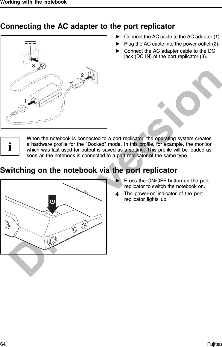 Working with the notebook    Connecting the AC adapter to the port replicator ►   Connect the AC cable to the AC adapter (1). ►   Plug the AC cable into the power outlet (2). ►   Connect the AC adapter cable to the DC jack (DC IN) of the port replicator (3).           When the notebook is connected to a port replicator, the operating system creates a hardware profile for the &quot;Docked&quot; mode. In this profile, for example, the monitor which was last used for output is saved as a setting. This profile will be loaded as soon as the notebook is connected to a port replicator of the same type.  Switching on the notebook via the port replicator ►   Press the ON/OFF button on the port replicator to switch the notebook on. 4   The power-on indicator of the port replicator lights up.     3 2    1 64 Fujitsu  