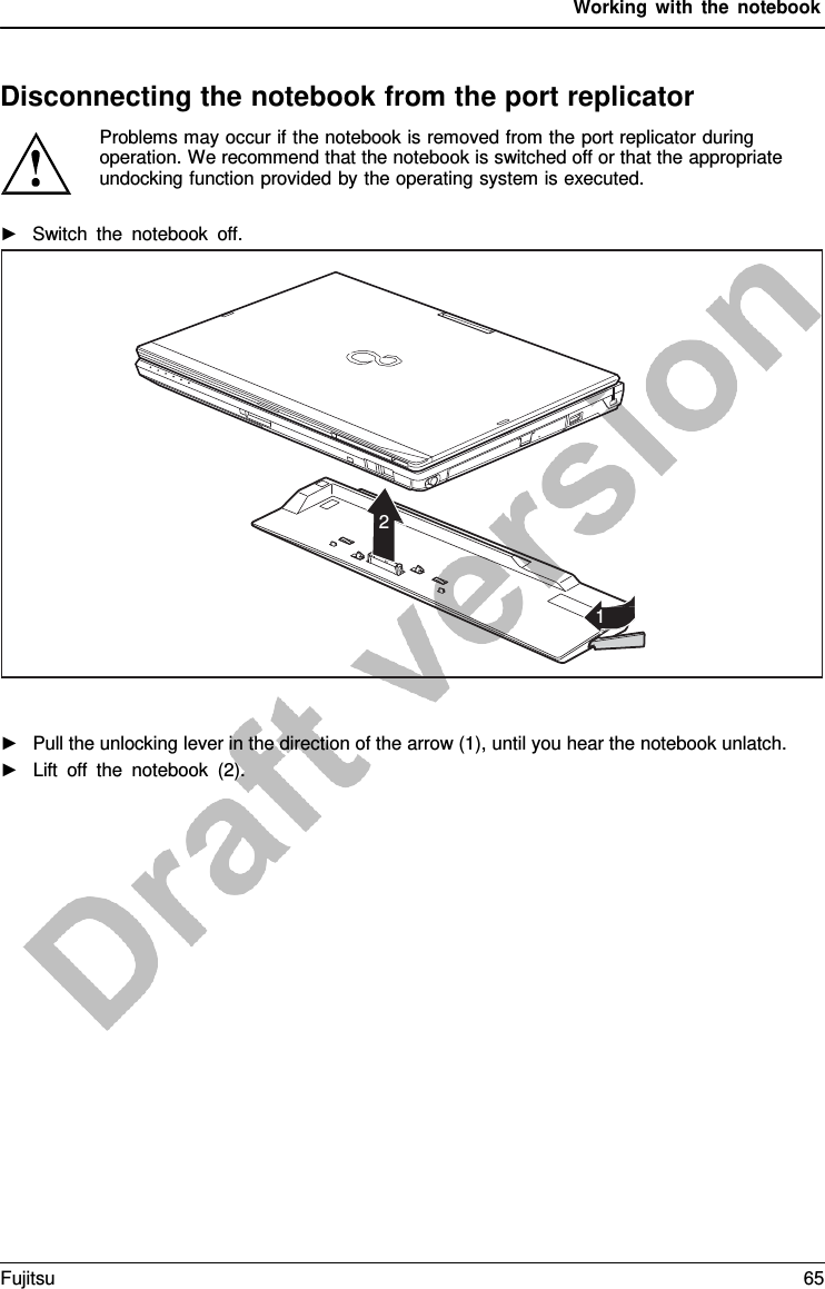 Working with the notebook    Disconnecting the notebook from the port replicator Problems may occur if the notebook is removed from the port replicator during operation. We recommend that the notebook is switched off or that the appropriate undocking function provided by the operating system is executed.  ►   Switch the notebook off.               2    1                       ►   Pull the unlocking lever in the direction of the arrow (1), until you hear the notebook unlatch. ►   Lift off the notebook (2). Fujitsu 65  