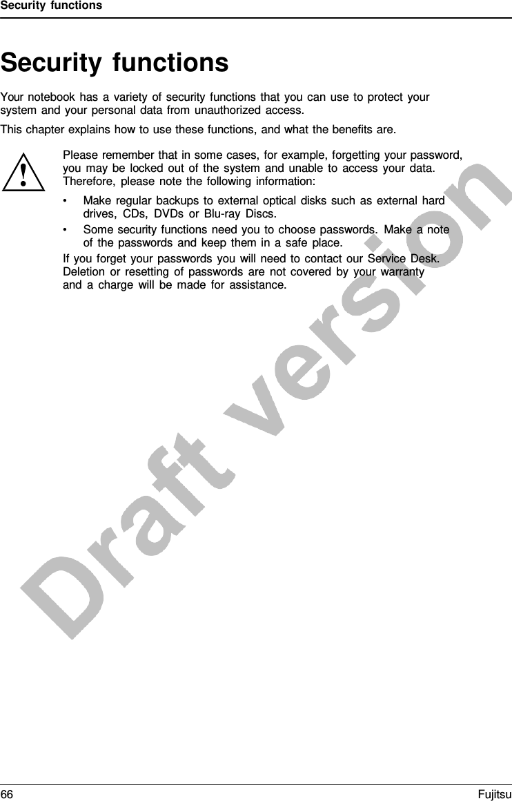 Security functions   Security functions Your notebook has  a  variety of security functions that you can use to protect your system and your personal data from unauthorized access. This chapter explains how to use these functions, and what the benefits are.   Please remember that in some cases, for example, forgetting your password, you may be locked out of the system and unable to access your data. Therefore, please note the following information: • Make regular backups to external optical disks such as external hard drives, CDs, DVDs or Blu-ray Discs. • Some security functions need you to choose passwords. Make  a note of the passwords and keep them in  a  safe place. If you forget your passwords you will need to contact our Service Desk. Deletion or resetting of passwords are not covered by your warranty and  a  charge will be made for assistance. 66 Fujitsu  