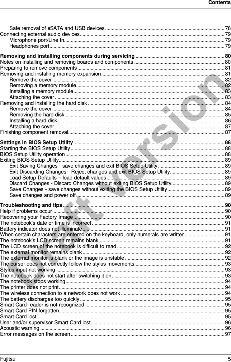 Contents  Safe removal of eSATA and USB devices .......................................................................................... 78 Connecting external audio devices ............................................................................................................. 79 Microphone port/Line In ......................................................................................................................... 79 Headphones port .................................................................................................................................... 79 Removing and installing components during servicing ................................................................... 80 Notes on installing and removing boards and components .................................................................... 80 Preparing to remove components ............................................................................................................... 81 Removing and installing memory expansion ............................................................................................. 81 Remove the cover .................................................................................................................................. 82 Removing a memory module ................................................................................................................ 82 Installing a memory module .................................................................................................................. 83 Attaching the cover ................................................................................................................................ 83 Removing and installing the hard disk ....................................................................................................... 84 Remove the cover .................................................................................................................................. 84 Removing the hard disk ........................................................................................................................ 85 Installing a hard disk .............................................................................................................................. 86 Attaching the cover ................................................................................................................................ 87 Finishing component removal ...................................................................................................................... 87 Settings in BIOS Setup Utility .................................................................................................................. 88 Starting the BIOS Setup Utility .................................................................................................................... 88 BIOS Setup Utility operation ........................................................................................................................ 88 Exiting BIOS Setup Utility ............................................................................................................................. 89 Exit Saving Changes - save changes and exit BIOS Setup Utility .................................................. 89 Exit Discarding Changes - Reject changes and exit BIOS Setup Utility ......................................... 89 Load Setup Defaults – load default values ......................................................................................... 89 Discard Changes - Discard Changes without exiting BIOS Setup Utility ........................................ 89 Save Changes - save changes without exiting the BIOS Setup Utility ........................................... 89 Save changes and power off ................................................................................................................ 89 Troubleshooting and tips .......................................................................................................................... 90 Help if problems occur .................................................................................................................................. 90 Recovering your Factory Image .................................................................................................................. 90 The notebook’s date or time is incorrect .................................................................................................... 91 Battery indicator does not illuminate ........................................................................................................... 91 When certain characters are entered on the keyboard, only numerals are written.............................. 91 The notebook’s LCD screen remains blank ............................................................................................... 91 The LCD screen of the notebook is difficult to read ................................................................................. 92 The external monitor remains blank ........................................................................................................... 92 The external monitor is blank or the image is unstable ........................................................................... 92 The cursor does not correctly follow the stylus movements .................................................................... 93 Stylus input not working ............................................................................................................................... 93 The notebook does not start after switching it on ..................................................................................... 93 The notebook stops working ........................................................................................................................ 94 The printer does not print ............................................................................................................................. 94 The wireless connection to a network does not work .............................................................................. 94 The battery discharges too quickly ............................................................................................................. 95 Smart Card reader is not recognized ......................................................................................................... 95 Smart Card PIN forgotten............................................................................................................................. 95 Smart Card lost .............................................................................................................................................. 95 User and/or supervisor Smart Card lost ..................................................................................................... 96 Acoustic warning ........................................................................................................................................... 96 Error messages on the screen .................................................................................................................... 97 Fujitsu  5  