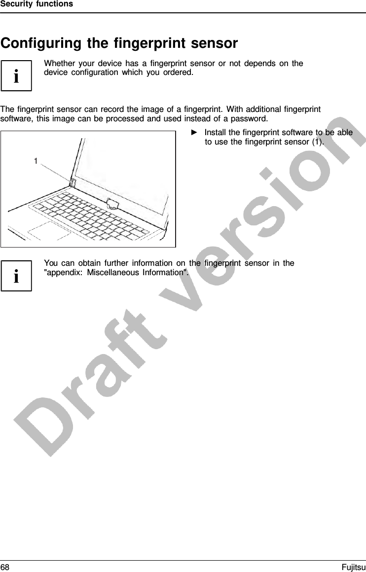 Security functions   Configuring the fingerprint sensor Whether your device has  a  fingerprint sensor or not depends on the device configuration which you ordered.    The fingerprint sensor can record the image of a fingerprint. With additional fingerprint software, this image can be processed and used instead of a password. ►   Install the fingerprint software to be able to use the fingerprint sensor (1).          You can obtain further information on the fingerprint sensor in the &quot;appendix: Miscellaneous Information&quot;.   1 68 Fujitsu  