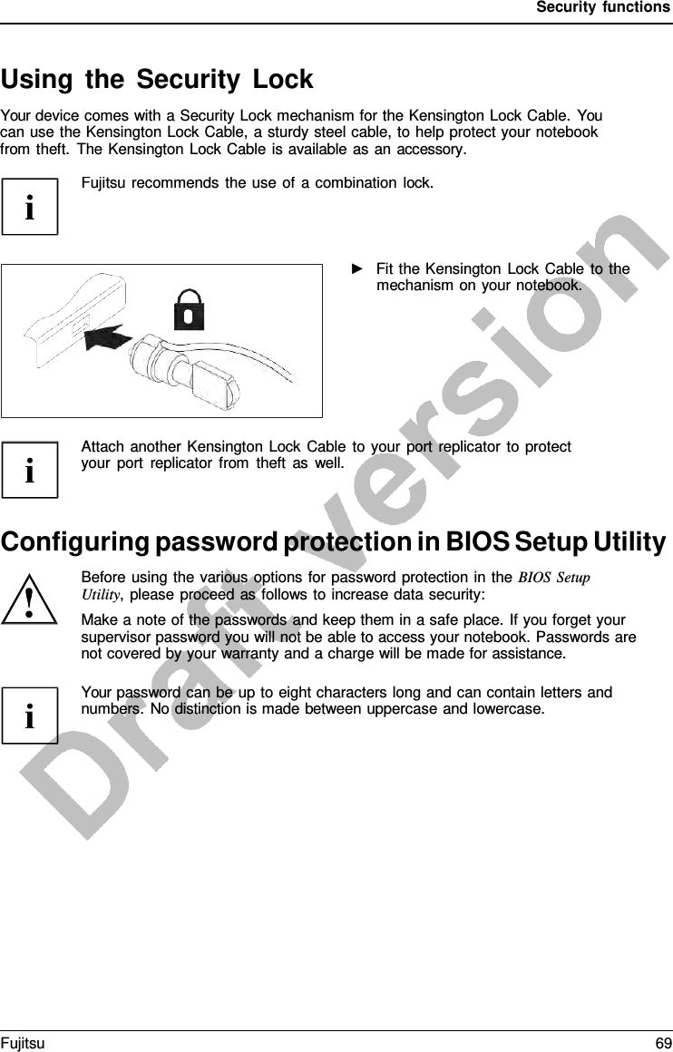 Security functions   Using the Security Lock Your device comes with a Security Lock mechanism for the Kensington Lock Cable. You can use the Kensington Lock Cable, a sturdy steel cable, to help protect your notebook from theft. The Kensington Lock Cable is available as an accessory.   Fujitsu recommends the use of a combination lock. ►   Fit the Kensington Lock Cable to the mechanism on your notebook. Attach another Kensington Lock Cable to your port replicator to protect your port replicator from theft as well. Configuring password protection in BIOS Setup Utility Before using the various options for password protection in the BIOS Setup Utility, please proceed as follows to increase data security: Make a note of the passwords and keep them in a safe place. If you forget your supervisor password you will not be able to access your notebook. Passwords are not covered by your warranty and a charge will be made for assistance.  Your password can be up to eight characters long and can contain letters and numbers. No distinction is made between uppercase and lowercase. Fujitsu 69  
