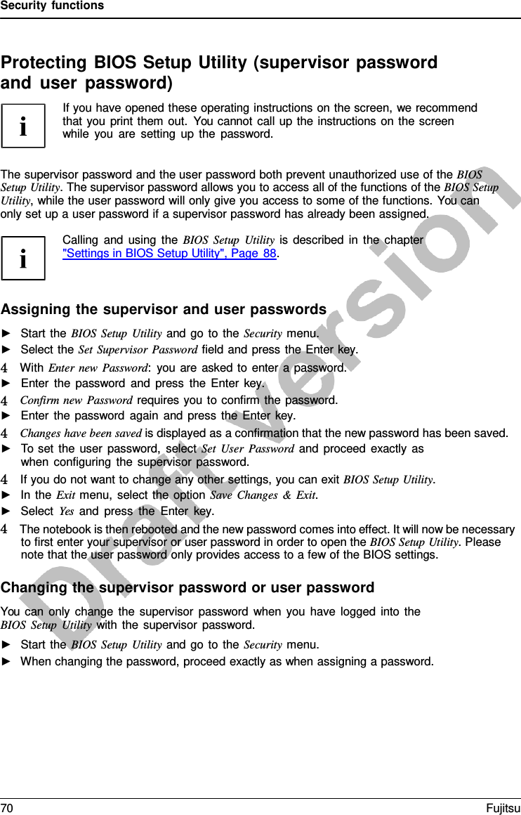 Security functions    Protecting BIOS Setup Utility (supervisor password and user password) If you have opened these operating instructions on the screen, we recommend that you print them out. You cannot call up the instructions on the screen while you are setting up the password.   The supervisor password and the user password both prevent unauthorized use of the BIOS Setup Utility. The supervisor password allows you to access all of the functions of the BIOS Setup Utility, while the user password will only give you access to some of the functions. You can only set up a user password if a supervisor password has already been assigned.  Calling and using the BIOS Setup Utility is described in the chapter  &quot;Settings in BIOS Setup Utility&quot;, Page 88.    Assigning the supervisor and user passwords ►   Start the BIOS Setup Utility and go to the Security menu. ►   Select the Set Supervisor Password field and press the Enter key. 4   With Enter new Password:  you are asked to enter a password. ►   Enter the password and press the Enter  key. 4   Confirm new Password requires you to confirm the password. ►   Enter the password again and press the Enter key. 4   Changes have been saved is displayed as a confirmation that the new password has been saved. ►   To set the user password, select Set User Password and proceed exactly as when configuring the supervisor password. 4   If you do not want to change any other settings, you can exit BIOS Setup Utility. ►   In the Exit menu, select the option Save Changes  &amp;  Exit. ►   Select Yes and press the Enter  key. 4   The notebook is then rebooted and the new password comes into effect. It will now be necessary to first enter your supervisor or user password in order to open the BIOS Setup Utility. Please note that the user password only provides access to a few of the BIOS settings.  Changing the supervisor password or user password You can only change the supervisor password when you have logged into the BIOS Setup Utility with the supervisor password. ►   Start the BIOS Setup Utility and go to the Security menu. ►   When changing the password, proceed exactly as when assigning a password. 70 Fujitsu  