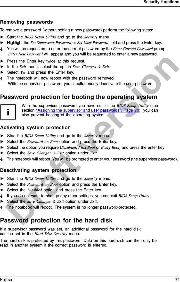 Security functions    Removing passwords To remove a password (without setting a new password) perform the following steps: ►   Start the BIOS Setup Utility and go to the Security menu. ►   Highlight the Set Supervisor Password or Set User Password field and press the Enter key. 4   You will be requested to enter the current password by the Enter Current Password prompt. Enter New Password will appear and you will be requested to enter a new password. ►   Press the Enter key twice at this request. ►   In the Exit menu, select the option Save Changes  &amp;  Exit. ►   Select Yes and press the Enter  key. 4   The notebook will now reboot with the password removed. With the supervisor password, you simultaneously deactivate the user password.  Password protection for booting the operating system With the supervisor password you have set in the BIOS Setup Utility (see section &quot;Assigning the supervisor and user passwords&quot;, Page 70), you can also prevent booting of the operating system.  Activating system protection ►   Start the BIOS Setup Utility and go to the Security menu. ►   Select the Password on Boot option and press the Enter key. ►   Select the option you require (Disabled, First Boot or Every Boot) and press the enter key ►   Select the Save Changes  &amp;  Exit option under Exit. 4   The notebook will reboot. You will be prompted to enter your password (the supervisor password).  Deactivating system protection ►   Start the BIOS Setup Utility and go to the Security menu. ►   Select the Password on Boot option and press the Enter key. ►   Select the Disabled option and press the Enter key. 4   If you do not want to change any other settings, you can exit BIOS Setup Utility. ►   Select the Save Changes  &amp;  Exit option under Exit. 4   The notebook will reboot. The system is no longer password-protected.  Password protection for the hard disk If  a  supervisor password was set, an additional password for the hard disk can be set in the Hard Disk Security menu. The hard disk is protected by this password. Data on this hard disk can then only be read in another system if the correct password is entered. Fujitsu 71  