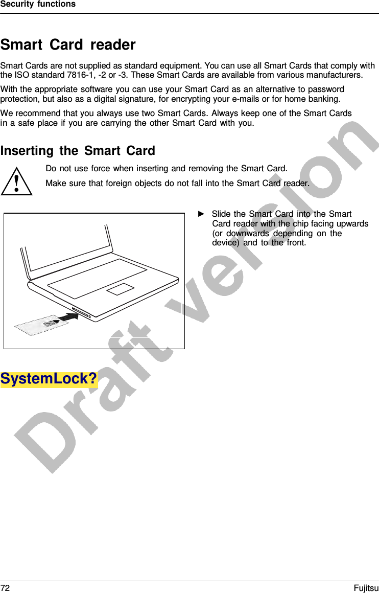 Security functions   Smart  Card reader Smart Cards are not supplied as standard equipment. You can use all Smart Cards that comply with the ISO standard 7816-1, -2 or -3. These Smart Cards are available from various manufacturers. With the appropriate software you can use your Smart Card as an alternative to password protection, but also as a digital signature, for encrypting your e-mails or for home banking. We recommend that you always use two Smart Cards. Always keep one of the Smart Cards in a safe place if you are carrying the other Smart Card with you.  Inserting the Smart Card Do not use force when inserting and removing the Smart Card.  Make sure that foreign objects do not fall into the Smart Card reader.  ►   Slide the Smart Card into the Smart Card reader with the chip facing upwards (or downwards depending on the device) and to the front.            SystemLock? 72 Fujitsu  