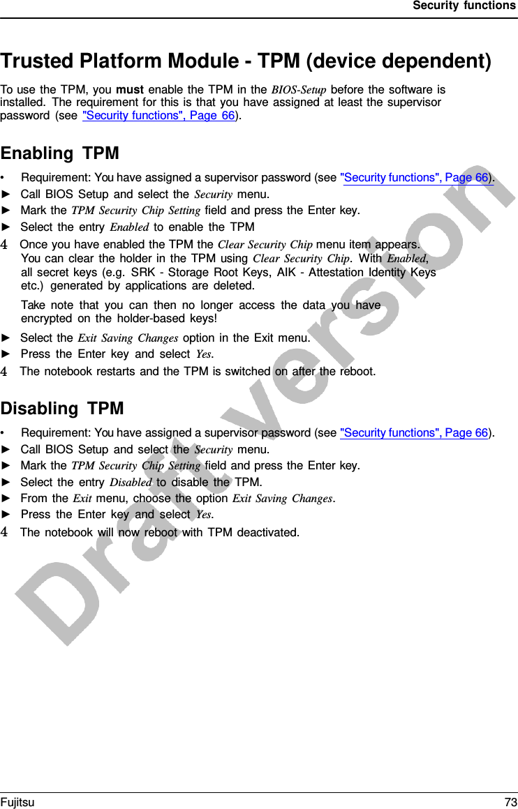 Security functions Trusted Platform Module - TPM (device dependent) To use the TPM, you must enable the TPM in the BIOS-Setup before the software is installed. The requirement for this is that you have assigned at least the supervisor password (see &quot;Security functions&quot;, Page 66). Enabling TPM •Requirement: You have assigned a supervisor password (see &quot;Security functions&quot;, Page 66).►Call BIOS Setup and select the Security menu.►Mark the TPM Security Chip Setting field and press the Enter key.►Select the entry Enabled to enable the TPM4   Once you have enabled the TPM the Clear Security Chip menu item appears.You can clear the holder in the TPM using Clear Security Chip.  With Enabled,all secret keys (e.g. SRK  -  Storage Root Keys, AIK  -  Attestation Identity Keysetc.)  generated by applications are deleted.Take note that you can then no longer access the data you haveencrypted on the holder-based keys!►Select the Exit Saving Changes option in the Exit menu.►Press the Enter key and select Yes. 4   The notebook restarts and the TPM is switched on after the reboot. Disabling TPM •Requirement: You have assigned a supervisor password (see &quot;Security functions&quot;, Page 66).►Call BIOS Setup and select the Security menu.►Mark the TPM Security Chip Setting field and press the Enter key.►Select the entry Disabled to disable the TPM.►From the Exit menu, choose the option Exit Saving Changes.►Press the Enter key and select Yes. 4   The notebook will now reboot with TPM deactivated.Fujitsu 73 