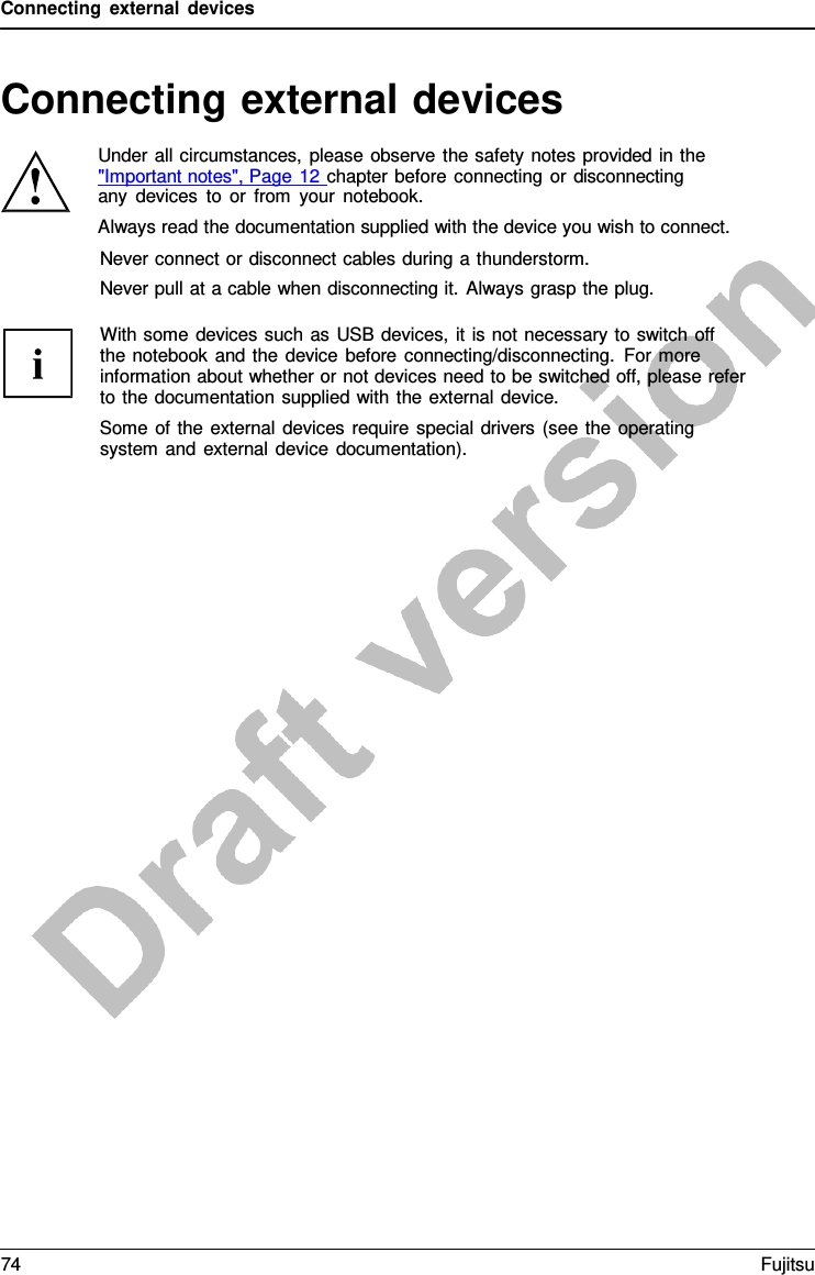 Connecting external devices   Connecting external devices  Under all circumstances, please observe the safety notes provided in the  &quot;Important notes&quot;, Page 12 chapter before connecting or disconnecting any devices to or from your notebook. Always read the documentation supplied with the device you wish to connect.   Never connect or disconnect cables during a thunderstorm. Never pull at a cable when disconnecting it. Always grasp the plug.  With some devices such as USB devices, it is not necessary to switch off   the notebook and the device before connecting/disconnecting. For more information about whether or not devices need to be switched off, please refer to the documentation supplied with the external device. Some of the external devices require special drivers (see the operating system and external device documentation). 74 Fujitsu  