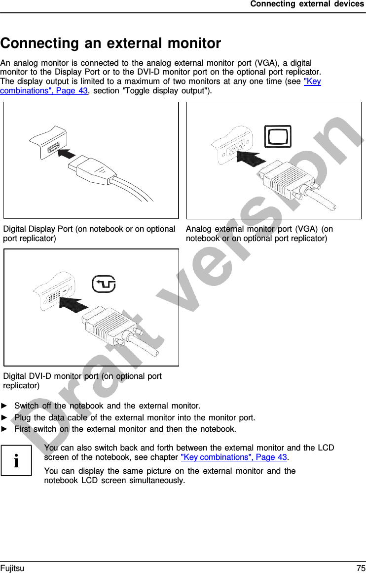 Connecting external devices Connecting an external monitor An analog monitor is connected to the analog external monitor port (VGA), a digital monitor to the Display Port or to the DVI-D monitor port on the optional port replicator. The display output is limited to a maximum of two monitors at any one time (see &quot;Key  combinations&quot;, Page 43, section &quot;Toggle display output&quot;). Digital Display Port (on notebook or on optional port replicator) Analog external monitor port (VGA) (on notebook or on optional port replicator) Digital DVI-D monitor port (on optional port replicator) ►Switch off the notebook and the external monitor.►Plug the data cable of the external monitor into the monitor port.►First switch on the external monitor and then the notebook.You can also switch back and forth between the external monitor and the LCD screen of the notebook, see chapter &quot;Key combinations&quot;, Page 43. You can display the same picture on the external monitor and the notebook LCD screen simultaneously. Fujitsu 75 