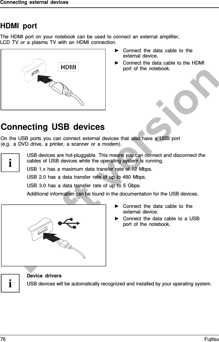 Connecting external devices HDMI port The HDMI port on your notebook can be used to connect an external amplifier, LCD TV or  a  plasma TV with an HDMI connection. ►Connect the data cable to theexternal device.►Connect the data cable to the HDMIport of the notebook.Connecting USB devices On the USB ports you can connect external devices that also have  a  USB port (e.g.  a DVD drive,  a  printer,  a  scanner or  a modem). USB devices are hot-pluggable. This means you can connect and disconnect the cables of USB devices while the operating system is running. USB 1.x has a maximum data transfer rate of 12 Mbps. USB 2.0 has  a  data transfer rate of up to 480 Mbps. USB 3.0 has  a  data transfer rate of up to 5  Gbps. Additional information can be found in the documentation for the USB devices. ►Connect the data cable to theexternal device.►Connect the data cable to  a  USBport of the notebook.Device drivers USB devices will be automatically recognized and installed by your operating system. 76 Fujitsu 