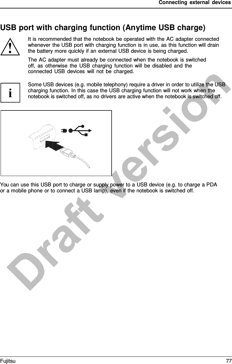 Connecting external devices USB port with charging function (Anytime USB charge) It is recommended that the notebook be operated with the AC adapter connected whenever the USB port with charging function is in use, as this function will drain the battery more quickly if an external USB device is being charged. The AC adapter must already be connected when the notebook is switched off, as otherwise the USB charging function will be disabled and the connected USB devices will not be charged. Some USB devices (e.g. mobile telephony) require a driver in order to utilize the USB charging function. In this case the USB charging function will not work when the notebook is switched off, as no drivers are active when the notebook is switched off. You can use this USB port to charge or supply power to a USB device (e.g. to charge a PDA or a mobile phone or to connect a USB lamp), even if the notebook is switched off. Fujitsu 77 