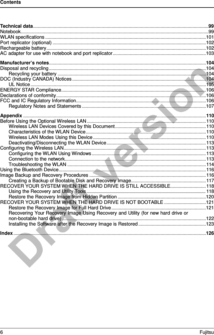 Contents  Technical data ............................................................................................................................................... 99 Notebook ......................................................................................................................................................... 99 WLAN specifications ...................................................................................................................................101 Port replicator (optional) .............................................................................................................................102 Rechargeable battery ..................................................................................................................................102 AC adapter for use with notebook and port replicator ............................................................................103 Manufacturer’s notes ................................................................................................................................104 Disposal and recycling ................................................................................................................................104 Recycling your battery .........................................................................................................................104 DOC (Industry CANADA) Notices .............................................................................................................104 UL Notice ...............................................................................................................................................105 ENERGY STAR Compliance ......................................................................................................................106 Declarations of conformity ..........................................................................................................................106 FCC and IC Regulatory Information..........................................................................................................106 Regulatory Notes and Statements .....................................................................................................107 Appendix ..................................................................................................................................................... 110 Before Using the Optional Wireless LAN ................................................................................................. 110 Wireless LAN Devices Covered by this Document .......................................................................... 110 Characteristics of the WLAN Device .................................................................................................. 110 Wireless LAN Modes Using this Device ............................................................................................ 110 Deactivating/Disconnecting the WLAN Device ................................................................................. 113 Configuring the Wireless LAN .................................................................................................................... 113 Configuring the WLAN Using Windows ............................................................................................. 113 Connection to the network ................................................................................................................... 113 Troubleshooting the WLAN ................................................................................................................. 114 Using the Bluetooth Device ........................................................................................................................ 116 Image Backup and Recovery Procedures ............................................................................................... 116 Creating a Backup of Bootable Disk and Recovery Image ............................................................. 117 RECOVER YOUR SYSTEM WHEN THE HARD DRIVE IS STILL ACCESSIBLE ............................. 118 Using the Recovery and Utility Tools .............................................................................................................. 118 Restore the Recovery Image from Hidden Partition ........................................................................120 RECOVER YOUR SYSTEM WHEN THE HARD DRIVE IS NOT BOOTABLE ..................................121 Restore the Recovery Image for Full Hard Drive .............................................................................121 Recovering Your Recovery Image Using Recovery and Utility (for new hard drive or non-bootable hard drive) .....................................................................................................................122 Installing the Software after the Recovery Image is Restored .......................................................123 Index ............................................................................................................................................................. 126 6  Fujitsu  