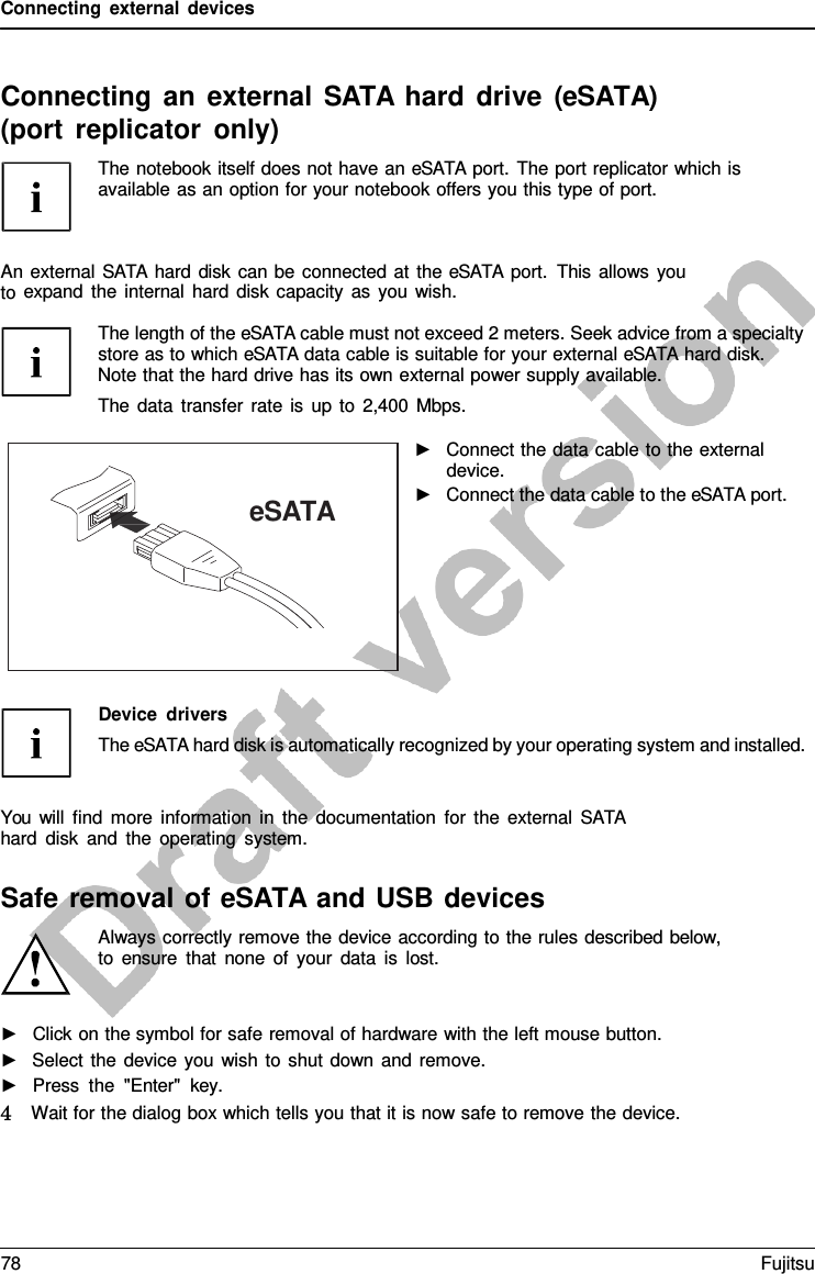 Connecting external devices Connecting an external SATA hard drive (eSATA) (port replicator only) The notebook itself does not have an eSATA port. The port replicator which is available as an option for your notebook offers you this type of port. ►Click on the symbol for safe removal of hardware with the left mouse button.►Select the device you wish to shut down and remove.►Press the &quot;Enter&quot;  key. 4   Wait for the dialog box which tells you that it is now safe to remove the device. eSATA An external SATA hard disk can be connected at the eSATA port. This allows you to expand the internal hard disk capacity as you wish. The length of the eSATA cable must not exceed 2 meters. Seek advice from a specialty store as to which eSATA data cable is suitable for your external eSATA hard disk. Note that the hard drive has its own external power supply available. The data transfer rate is up to 2,400 Mbps. ►Connect the data cable to the externaldevice.►Connect the data cable to the eSATA port.Device drivers The eSATA hard disk is automatically recognized by your operating system and installed. You will find more information in the documentation for the external SATA hard disk and the operating system. Safe removal of eSATA and USB devices Always correctly remove the device according to the rules described below, to ensure that none of your data is lost. 78 Fujitsu 