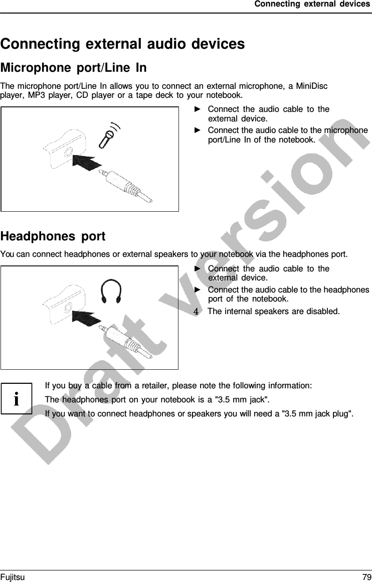 Connecting external devices   Connecting external audio devices Microphone port/Line In The microphone port/Line In allows you to connect an external microphone,  a MiniDisc player,  MP3 player,  CD player or a  tape deck to your notebook.   ►   Connect the audio cable to the external device. ►   Connect the audio cable to the microphone port/Line In of the notebook. Headphones port You can connect headphones or external speakers to your notebook via the headphones port. ►   Connect the audio cable to the external device. ►   Connect the audio cable to the headphones port of the notebook. 4   The internal speakers are disabled. If you buy a cable from a retailer, please note the following information: The headphones port on your notebook is  a &quot;3.5 mm jack&quot;. If you want to connect headphones or speakers you will need a &quot;3.5 mm jack plug&quot;. Fujitsu 79  