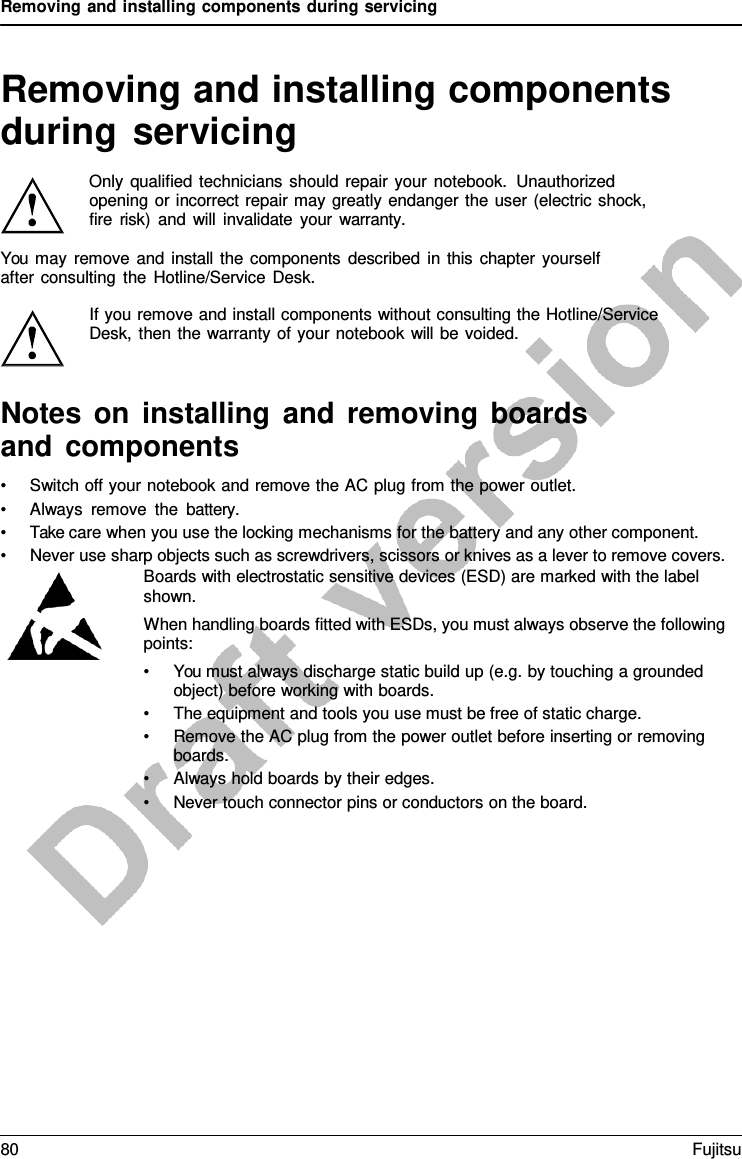 Removing and installing components during servicing   Removing and installing components during servicing  Only qualified technicians should repair your notebook. Unauthorized opening or incorrect repair may greatly endanger the user (electric shock, fire risk) and will invalidate your warranty.  You may remove and install the components described in this chapter yourself after consulting the Hotline/Service Desk.  If you remove and install components without consulting the Hotline/Service Desk, then the warranty of your notebook will be voided.   Notes on installing and removing boards and components • Switch off your notebook and remove the AC plug from the power outlet. • Always remove the battery. • Take care when you use the locking mechanisms for the battery and any other component. • Never use sharp objects such as screwdrivers, scissors or knives as a lever to remove covers. Boards with electrostatic sensitive devices (ESD) are marked with the label shown. When handling boards fitted with ESDs, you must always observe the following points: • You must always discharge static build up (e.g. by touching a grounded object) before working with boards. • The equipment and tools you use must be free of static charge. • Remove the AC plug from the power outlet before inserting or removing boards. • Always hold boards by their edges. • Never touch connector pins or conductors on the board. 80 Fujitsu  