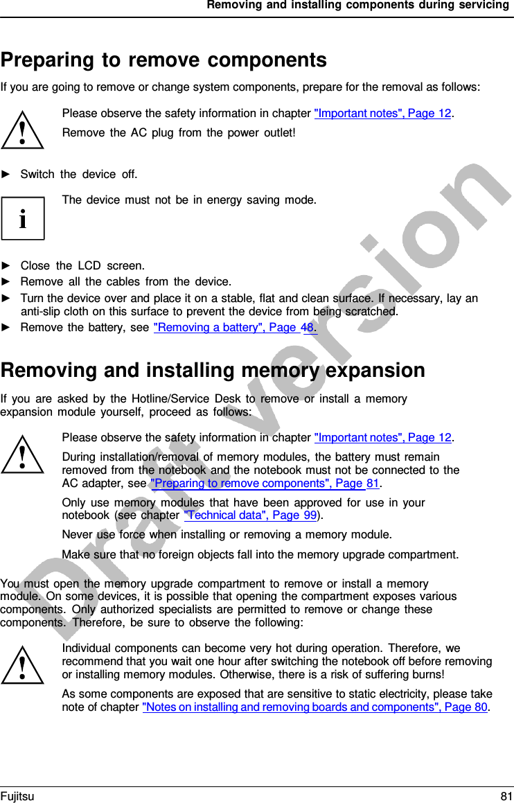 Removing and installing components during servicing   Preparing to remove components If you are going to remove or change system components, prepare for the removal as follows:  Please observe the safety information in chapter &quot;Important notes&quot;, Page 12. Remove the AC plug from the power outlet!  ►   Switch the device off.  The device must not be in energy saving mode.     ►   Close the LCD screen. ►   Remove all the cables from the device. ►   Turn the device over and place it on a stable, flat and clean surface. If necessary, lay an anti-slip cloth on this surface to prevent the device from being scratched. ►   Remove the battery, see &quot;Removing a battery&quot;, Page 48.   Removing and installing memory expansion If you are asked by the Hotline/Service Desk to remove or install  a  memory expansion module yourself, proceed as follows:  Please observe the safety information in chapter &quot;Important notes&quot;, Page 12. During installation/removal of memory modules, the battery must remain removed from the notebook and the notebook must not be connected to the AC adapter, see &quot;Preparing to remove components&quot;, Page 81. Only use memory modules that have been approved for use in your notebook (see chapter &quot;Technical data&quot;, Page 99). Never use force when installing or removing a memory module. Make sure that no foreign objects fall into the memory upgrade compartment.  You must open the memory upgrade compartment to remove or install a  memory module. On some devices, it is possible that opening the compartment exposes various components. Only authorized specialists are permitted to remove or change these components. Therefore, be sure to observe the following:  Individual components can become very hot during operation. Therefore, we recommend that you wait one hour after switching the notebook off before removing or installing memory modules. Otherwise, there is a risk of suffering burns! As some components are exposed that are sensitive to static electricity, please take note of chapter &quot;Notes on installing and removing boards and components&quot;, Page 80. Fujitsu 81  