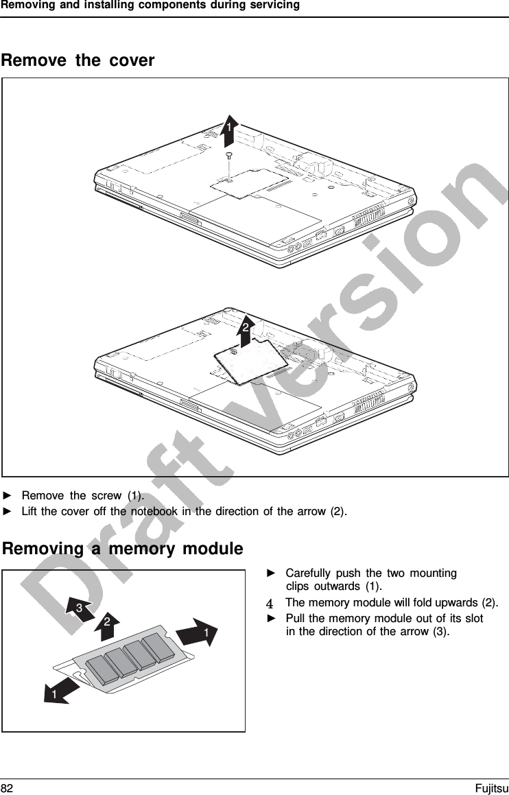 Removing and installing components during servicing    Remove the cover      1               2   3 2 1    1                                ►   Remove the screw (1). ►   Lift the cover off the notebook in the direction of the arrow (2).  Removing  a  memory module ►   Carefully push the two mounting clips outwards (1). 4   The memory module will fold upwards (2). ►   Pull the memory module out of its slot in the direction of the arrow (3). 82 Fujitsu  