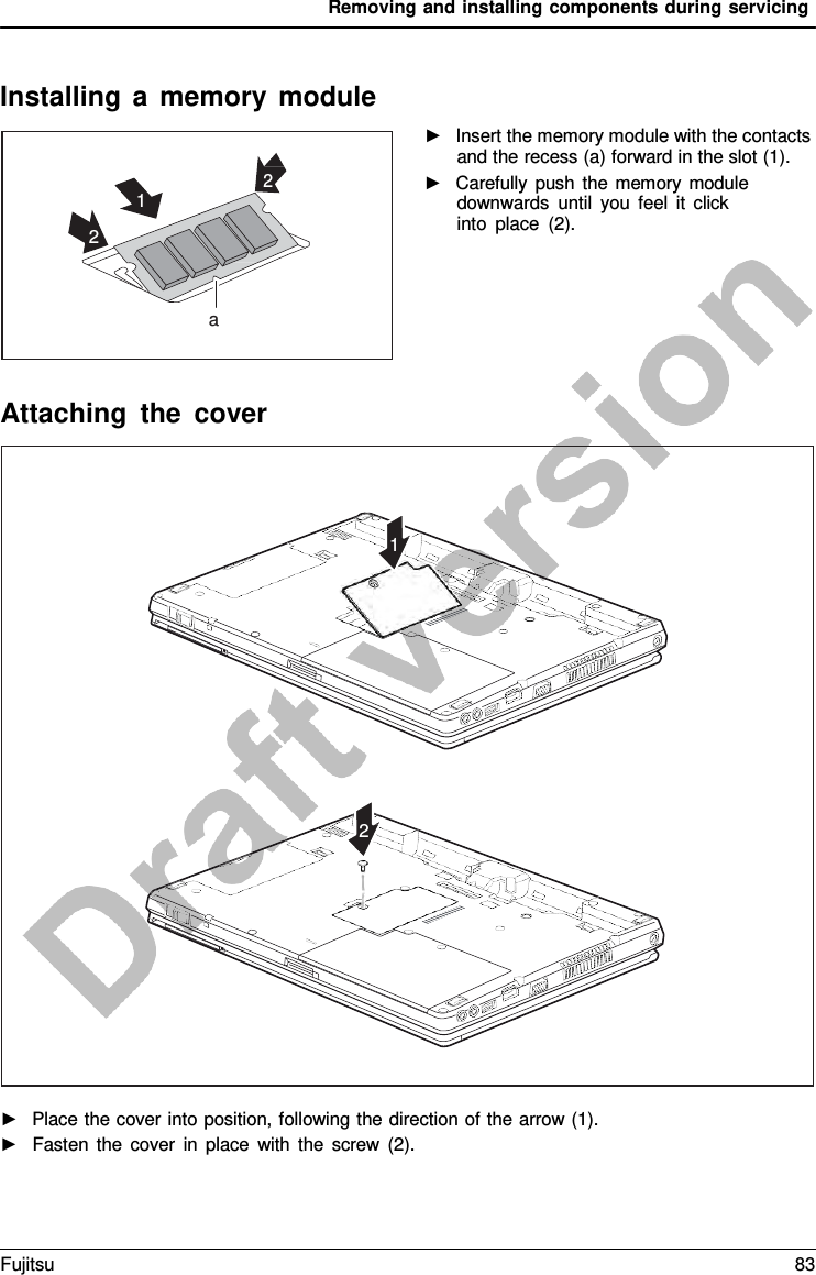 Removing and installing components during servicing    Installing  a  memory module    ►   Insert the memory module with the contacts and the recess (a) forward in the slot (1). ►   Carefully push the memory module downwards until you feel it click into place (2).       Attaching the cover    ►   Place the cover into position, following the direction of the arrow (1). ►   Fasten the cover in place with the screw (2).     1             2   2 1 2    a Fujitsu 83  