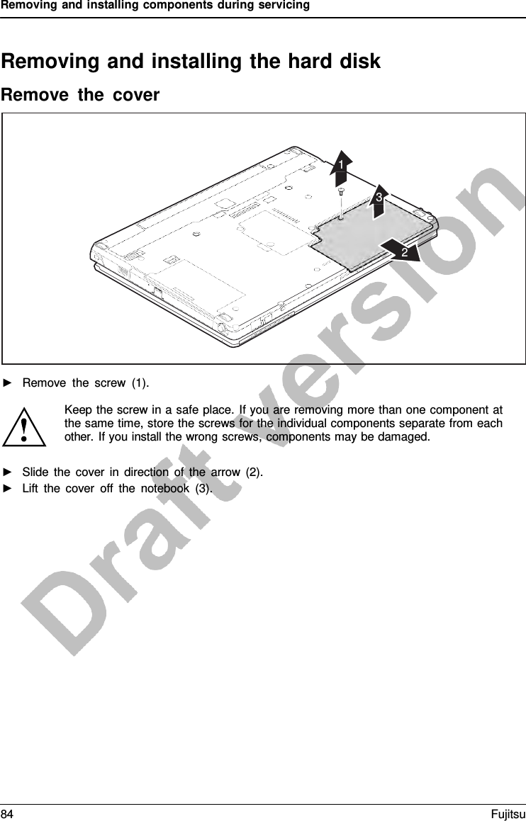 Removing and installing components during servicing Removing and installing the hard disk Remove the cover 1 3 2 ►Remove the screw (1).Keep the screw in a safe place. If you are removing more than one component at the same time, store the screws for the individual components separate from each other. If you install the wrong screws, components may be damaged. ►Slide the cover in direction of the arrow (2).►Lift the cover off the notebook (3).84 Fujitsu 