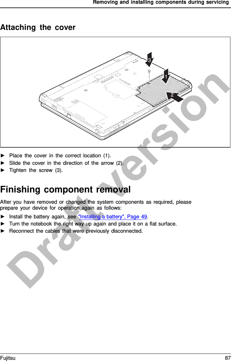 Removing and installing components during servicing    Attaching the cover      3   1   2                    ►   Place the cover in the correct location (1). ►   Slide the cover in the direction of the arrow (2). ►   Tighten the screw (3).   Finishing component removal After you have removed or changed the system components as required, please prepare your device for operation again as follows: ►   Install the battery again, see &quot;Installing a battery&quot;, Page 49. ►   Turn the notebook the right way up again and place it on a flat surface. ►   Reconnect the cables that were previously disconnected. Fujitsu 87  