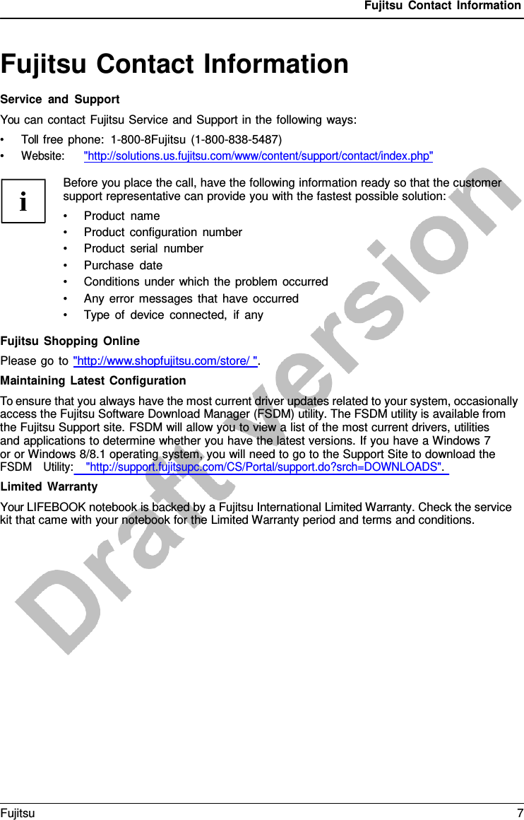 Fujitsu Contact Information   Fujitsu Contact Information Service and Support You can contact Fujitsu Service and Support in the following ways: • Toll free phone:  1-800-8Fujitsu (1-800-838-5487) • Website:      &quot;http://solutions.us.fujitsu.com/www/content/support/contact/index.php&quot;  Before you place the call, have the following information ready so that the customer support representative can provide you with the fastest possible solution: • Product name • Product configuration number • Product serial number • Purchase date • Conditions under which the problem occurred • Any error messages that have occurred • Type of device connected, if any  Fujitsu Shopping Online Please go to &quot;http://www.shopfujitsu.com/store/ &quot;. Maintaining Latest Configuration To ensure that you always have the most current driver updates related to your system, occasionally access the Fujitsu Software Download Manager (FSDM) utility. The FSDM utility is available from the Fujitsu Support site. FSDM will allow you to view a list of the most current drivers, utilities     and applications to determine whether you have the latest versions. If you have a Windows 7 or or Windows 8/8.1 operating system, you will need to go to the Support Site to download the FSDM   Utility:    &quot;http://support.fujitsupc.com/CS/Portal/support.do?srch=DOWNLOADS&quot;. Limited Warranty Your LIFEBOOK notebook is backed by a Fujitsu International Limited Warranty. Check the service kit that came with your notebook for the Limited Warranty period and terms and conditions. Fujitsu  7  