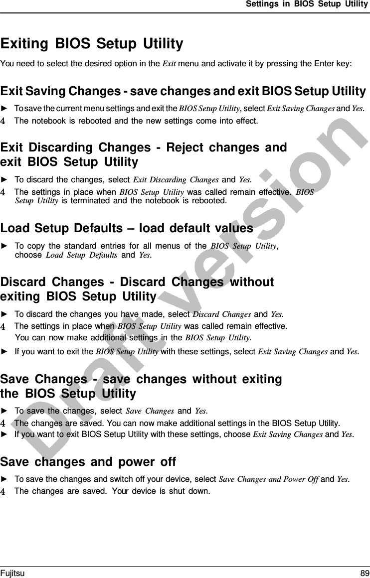 Settings in BIOS Setup Utility   Exiting BIOS Setup Utility You need to select the desired option in the Exit menu and activate it by pressing the Enter key:  Exit Saving Changes - save changes and exit BIOS Setup Utility ►   To save the current menu settings and exit the BIOS Setup Utility, select Exit Saving Changes and Yes. 4   The notebook is rebooted and the new settings come into effect.  Exit Discarding Changes  -  Reject changes and exit BIOS Setup Utility ►   To discard the changes, select Exit Discarding Changes and Yes. 4   The settings in place when BIOS Setup Utility was called remain effective. BIOS Setup Utility is terminated and the notebook is rebooted.  Load Setup Defaults – load default values ►   To copy the standard entries for all menus of the BIOS Setup Utility, choose Load Setup Defaults and Yes.  Discard Changes  -  Discard Changes without exiting BIOS Setup Utility ►   To discard the changes you have made, select Discard Changes and Yes. 4   The settings in place when BIOS Setup Utility was called remain effective. You can now make additional settings in the BIOS Setup Utility. ►   If you want to exit the BIOS Setup Utility with these settings, select Exit Saving Changes and Yes.  Save Changes  -  save changes without exiting the BIOS Setup Utility ►   To save the changes, select Save Changes and Yes. 4   The changes are saved. You can now make additional settings in the BIOS Setup Utility. ►   If you want to exit BIOS Setup Utility with these settings, choose Exit Saving Changes and Yes.  Save changes and power off ►   To save the changes and switch off your device, select Save Changes and Power Off and Yes. 4   The changes are saved.  Your device is shut down. Fujitsu 89  