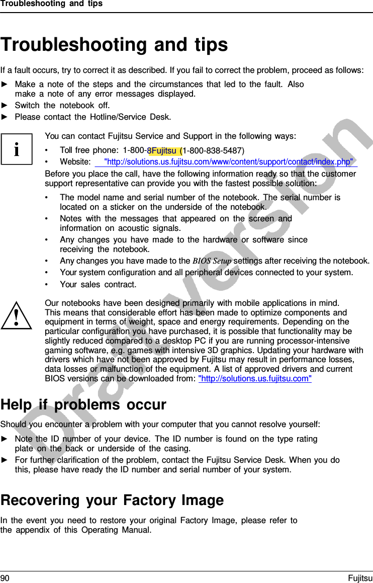 Troubleshooting and tips   Troubleshooting and tips If a fault occurs, try to correct it as described. If you fail to correct the problem, proceed as follows: ►   Make  a  note of the steps and the circumstances that led to the fault.  Also make  a  note of any error messages displayed. ►   Switch the notebook off. ►   Please contact the Hotline/Service Desk.  You can contact Fujitsu Service and Support in the following ways: • Toll free phone:  1-800-8Fujitsu (1-800-838-5487) • Website:      &quot;http://solutions.us.fujitsu.com/www/content/support/contact/index.php&quot; Before you place the call, have the following information ready so that the customer support representative can provide you with the fastest possible solution: • The model name and serial number of the notebook. The serial number is located on a sticker on the underside of the notebook. • Notes with the messages that appeared on the screen and information on acoustic signals. • Any changes you have made to the hardware or software since receiving the notebook. • Any changes you have made to the BIOS Setup settings after receiving the notebook. • Your system configuration and all peripheral devices connected to your system. • Your sales contract.  Our notebooks have been designed primarily with mobile applications in mind. This means that considerable effort has been made to optimize components and equipment in terms of weight, space and energy requirements. Depending on the particular configuration you have purchased, it is possible that functionality may be slightly reduced compared to a desktop PC if you are running processor-intensive gaming software, e.g. games with intensive 3D graphics. Updating your hardware with drivers which have not been approved by Fujitsu may result in performance losses, data losses or malfunction of the equipment. A list of approved drivers and current BIOS versions can be downloaded from: &quot;http://solutions.us.fujitsu.com&quot;  Help if problems occur Should you encounter a problem with your computer that you cannot resolve yourself: ►   Note the ID number of your device. The ID number is found on the type rating plate on the back or underside of the casing. ►   For further clarification of the problem, contact the Fujitsu Service Desk. When you do this, please have ready the ID number and serial number of your system.   Recovering your Factory Image In the event you need to restore your original Factory Image, please refer to the appendix of this Operating Manual. 90 Fujitsu  