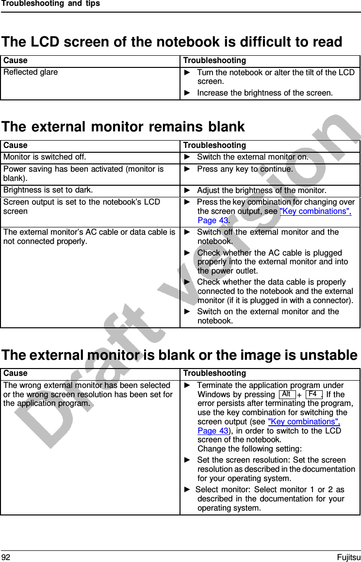 Troubleshooting and tips  The external monitor remains blank The external monitor is blank or the image is unstable  The LCD screen of the notebook is difficult to read  Cause Troubleshooting Reflected glare ►   Turn the notebook or alter the tilt of the LCD screen. ►   Increase the brightness of the screen.    Cause Troubleshooting Monitor is switched off. ►   Switch the external monitor on. Power saving has been activated (monitor is blank). ►   Press any key to continue. Brightness is set to dark. ►   Adjust the brightness of the monitor. Screen output is set to the notebook’s LCD screen ►   Press the key combination for changing over the screen output, see &quot;Key combinations&quot;, Page 43. The external monitor’s AC cable or data cable is not connected properly. ►   Switch off the external monitor and the notebook. ►   Check whether the AC cable is plugged properly into the external monitor and into the power outlet. ►   Check whether the data cable is properly connected to the notebook and the external monitor (if it is plugged in with a connector). ►   Switch on the external monitor and the notebook.    Cause Troubleshooting The wrong external monitor has been selected or the wrong screen resolution has been set for the application program. ►   Terminate the application program under Windows by pressing   Alt   +   F4  .  If the error persists after terminating the program, use the key combination for switching the screen output (see &quot;Key combinations&quot;,  Page 43), in order to switch to the LCD screen of the notebook. Change the following setting: ►   Set the screen resolution: Set the screen resolution as described in the documentation for your operating system. ► Select monitor: Select monitor  1  or 2  as described in the documentation for your operating system. 92 Fujitsu  